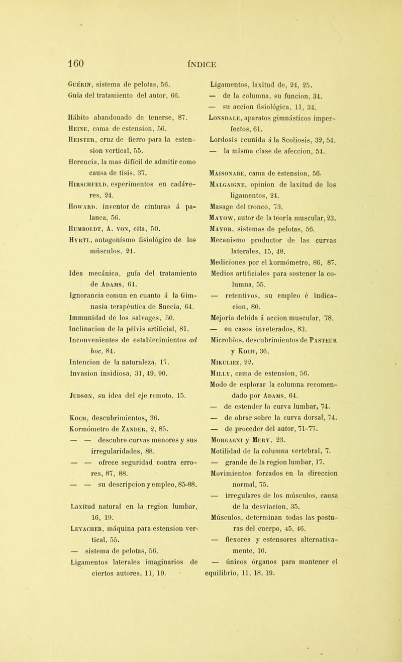 Guérin, sistema de pelotas, 56. Guía del tratamiento del autor, 66. Hábito abandonado de tenerse, 87. Heine, cama de estension, 56. Heister, cruz de fierro para la esten- sion vertical, 55. Herencia, la mas difícil de admitir como causa de tisis, 37. Hirschfeld, esperimentos en cadáve- res, 24. Howard. inventor de cinturas á pa- lanca, 56. Humboldt, A. von, cita, 50. Hyrtl, antagonismo fisiológico de los músculos, 24. Idea mecánica, guía del tratamiento de Adams, 64. Ignorancia común en cuanto á la Gim- nasia terapéutica de Suecia, 64. Immunidad de los salvages, 50. Inclinación de la pélvis artificial, 81. Inconvenientes de establecimientos ad hoc, 84. Intención de la naturaleza, 17. Invasión insidiosa, 31, 49, 90. Judson, su idea del eje remoto, 15. Koch, descubrimientos, 36. Kormómetro de Zander, 2, 85. — — descubre curvas menores y sus irregularidades, 88. — — ofrece seguridad contra erro- res, 87, 88. — — su descripción y empleo, 85-88. Laxitud natural en la región lumbar, 16, 19. Levacher, máquina para estension ver- tical, 55. — sistema de pelotas, 56. Ligamentos laterales imaginarios de ciertos autores, 11, 19. Ligamentos, laxitud de, 24, 25. — de la columna, su función, 34. — su acción fisiológica, 11, 34. Lonsdale, aparatos gimnásticos imper- fectos, 61. Lordosis reunida á la Scoliosis, 32, 54. — la misma clase de afección, 54. Maisonabe, cama de estension, 56. Malgaigne, opinión de laxitud de los ligamentos, 24. Masage del tronco, 73. Mayow, autor de la teoría muscular, 23. Mayor, sistemas de pelotas, 56. Mecanismo productor de las curvas laterales, 15, 48. Mediciones por el kormómetro, 86, 87. Medios artificiales para sostener la co- lumna, 55. — retentivos, su empleo é indica- ción, 80. Mejoría debida á acción muscular, 78. — en casos inveterados, 83. Microbios, descubrimientos de Pasteur y Koch, 36. Mikuliez, 22. Milly, cama de estension, 56. Modo de esplorar la columna recomen- dado por Adams, 64. — de estender la curva lumbar, 74. — de obrar sobre la curva dorsal, 74. — de proceder del autor, 71-77. Morgagni y Mery, 23. Motilidad de la columna vertebral, 7. — grande de la región lumbar, 17. Movimientos forzados en la dirección normal, 75. — irregulares de los músculos, causa de la desviación, 35. Músculos, determinan todas las postu- ras del cuerpo, 45, 46. — flexores y estensores alternativa- mente, 10. — únicos órganos para mantener el equilibrio, 11, 18. 19.