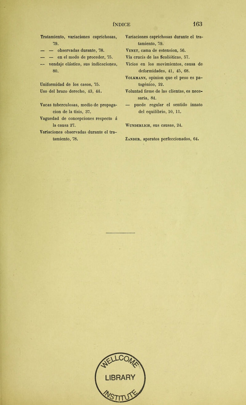 Tratamiento, variaciones caprichosas, 79. — — observadas durante, 78. — — en el modo de proceder, 75. — vendaje elástico, sus indicaciones, 80. Uniformidad de los casos, 75. Uso del brazo derecho, 43, 44. Yacas tuberculosas, medio de propaga- ción de la tisis, 37. Vaguedad de concepciones respecto á la causa 27. Variaciones observadas durante el tra- tamiento, 78. Variaciones caprichosas durante el tra- tamiento, 79. Venet, cama de estension, 56. Vía crucis de las Scolióticas, 57. Vicios en los movimientos, causa de deformidades, 41, 45, 68. Volkmann, opinión que el peso es pa- togénico, 22. Voluntad firme de las dientas, es nece- saria, 84. — puede regular el sentido innato del equilibrio, 10, 11. Wunderlich, sus causas, 24. Zander, aparatos perfeccionados, 64.