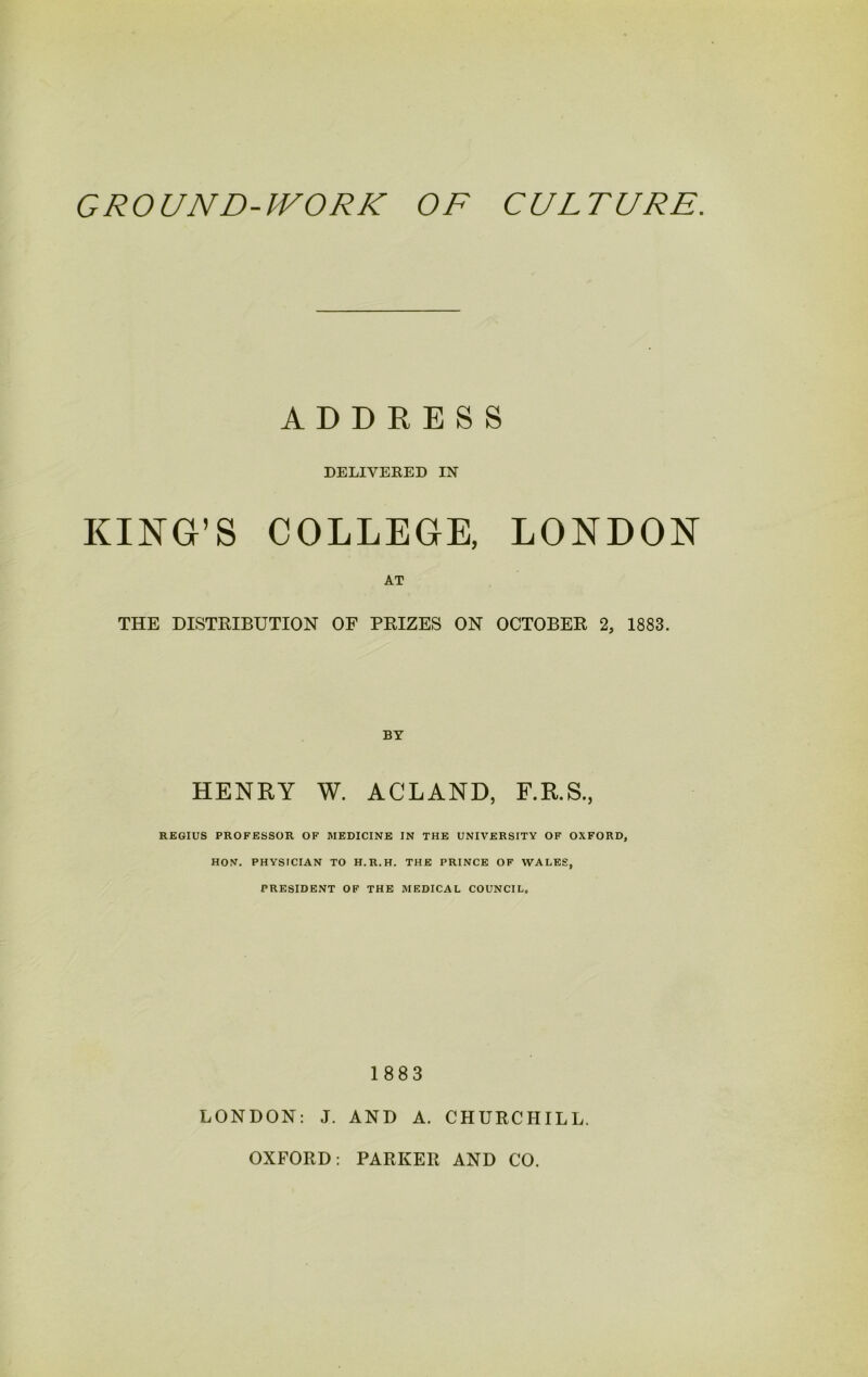 ADDRESS DELIVERED IN KING’S COLLEGE, LONDON AT THE DISTRIBUTION OF PRIZES ON OCTOBER 2, 1883. BY HENRY W. ACLAND, F.R.S., REGIUS PROFESSOR OF MEDICINE IN THE UNIVERSITY OF OXFORD, HON. PHYSICIAN TO H.R.H. THE PRINCE OF WALES, PRESIDENT OF THE MEDICAL COUNCIL. 1883 LONDON: J. AND A. CHURCHILL. OXFORD: PARKER AND CO.