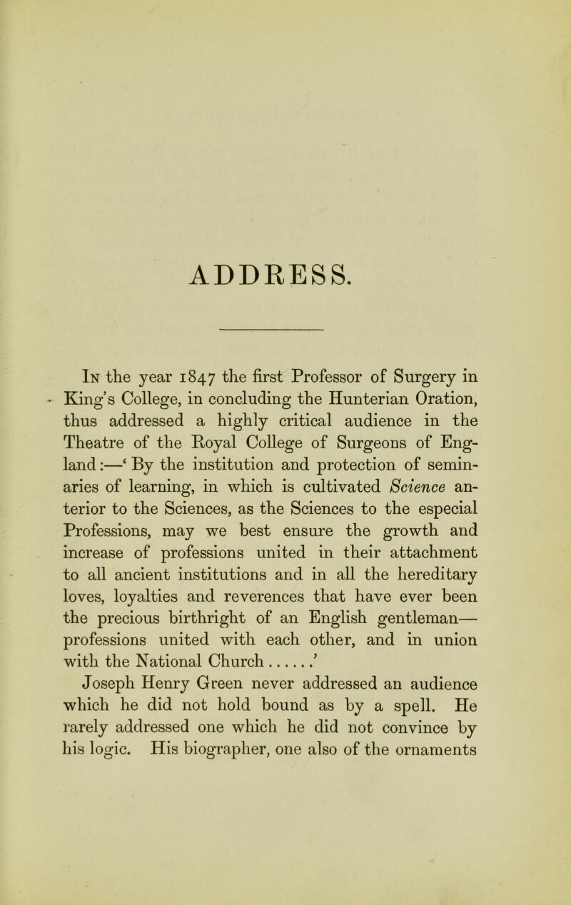 ADDRESS. In the year 1847 the first Professor of Surgery in • King’s College, in concluding the Hunterian Oration, thus addressed a highly critical audience in the Theatre of the Hoyal College of Surgeons of Eng- land :—‘ By the institution and protection of semin- aries of learning, in which is cultivated Science an- terior to the Sciences, as the Sciences to the especial Professions, may we best ensure the growth and increase of professions united in their attachment to all ancient institutions and in all the hereditary loves, loyalties and reverences that have ever been the precious birthright of an English gentleman— professions united with each other, and in union with the National Church ’ Joseph Henry Green never addressed an audience which he did not hold bound as by a spell. He rarely addressed one which he did not convince by his logic. His biographer, one also of the ornaments