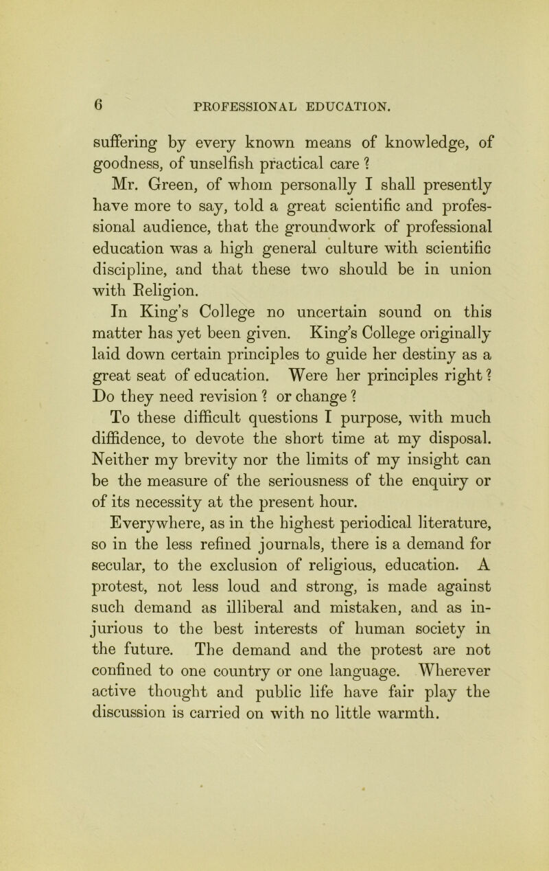 suffering by every known means of knowledge, of goodness, of unselfish practical care ? Mr. Green, of whom personally I shall presently have more to say, told a great scientific and profes- sional audience, that the groundwork of professional education was a high general culture with scientific discipline, and that these two should be in union with Religion. In King’s College no uncertain sound on this matter has yet been given. King’s College originally laid down certain principles to guide her destiny as a great seat of education. Were her principles right ? Do they need revision % or change % To these difficult questions I purpose, with much diffidence, to devote the short time at my disposal. Neither my brevity nor the limits of my insight can be the measure of the seriousness of the enquiry or of its necessity at the present hour. Everywhere, as in the highest periodical literature, so in the less refined journals, there is a demand for secular, to the exclusion of religious, education. A protest, not less loud and strong, is made against such demand as illiberal and mistaken, and as in- jurious to the best interests of human society in the future. The demand and the protest are not confined to one country or one language. Wherever active thought and public life have fair play the discussion is carried on with no little warmth.