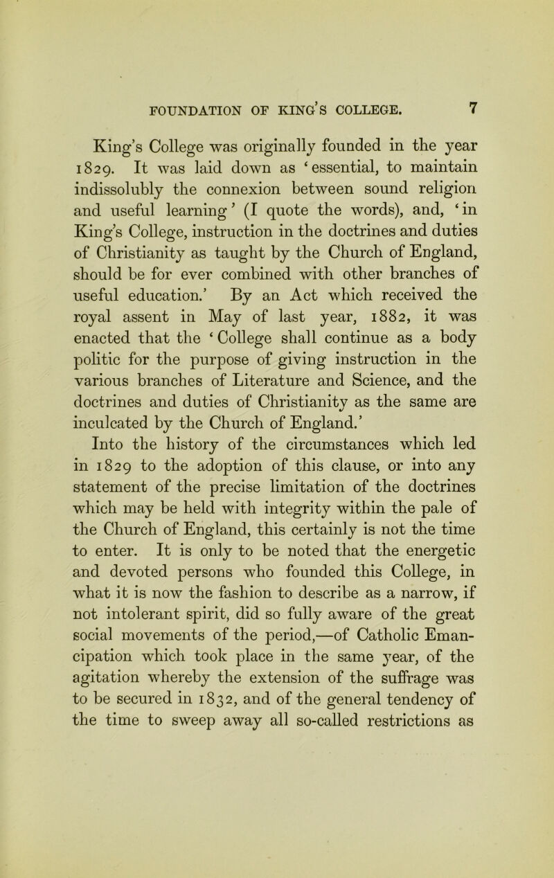 King’s College was originally founded in the year 1829. It was laid down as ‘essential, to maintain indissolubly the connexion between sound religion and useful learning ’ (I quote the words), and, ‘ in King’s College, instruction in the doctrines and duties of Christianity as taught by the Church of England, should be for ever combined with other branches of useful education.’ By an Act which received the royal assent in May of last year, 1882, it was enacted that the ‘ College shall continue as a body politic for the purpose of giving instruction in the various branches of Literature and Science, and the doctrines and duties of Christianitv as the same are inculcated by the Church of England.’ Into the history of the circumstances which led in 1829 to the adoption of this clause, or into any statement of the precise limitation of the doctrines which may be held with integrity within the pale of the Church of England, this certainly is not the time to enter. It is only to be noted that the energetic and devoted persons who founded this College, in what it is now the fashion to describe as a narrow, if not intolerant spirit, did so fully aware of the great social movements of the period,—of Catholic Eman- cipation which took place in the same year, of the agitation whereby the extension of the suffrage was to be secured in 1832, and of the general tendency of the time to sweep away all so-called restrictions as