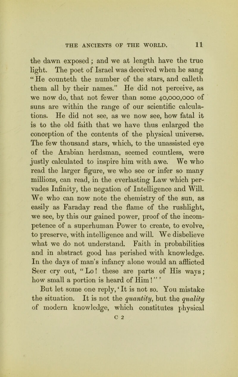 the dawn exposed ; and we at length have the true light. The poet of Israel was deceived when he sang “ He counteth the number of the stars, and calleth them all by their names.” He did not perceive, as we now do, that not fewer than some 40,000,000 of suns are within the range of our scientific calcula- tions. He did not see, as we now see, how fatal it is to the old faith that we have thus enlarged the conception of the contents of the physical universe. The few thousand stars, which, to the unassisted eye of the Arabian herdsman, seemed countless, were justly calculated to inspire him with awe. We who read the larger figure, we who see or infer so many millions, can read, in the everlasting Law which per- vades Infinity, the negation of Intelligence and Will. We who can now note the chemistry of the sun, as easily as Faraday read the flame of the rushlight, we see, by this our gained power, proof of the incom- petence of a superhuman Power to create, to evolve, to preserve, with intelligence and will. We disbelieve what we do not understand. Faith in probabilities and in abstract good has perished with knowledge. In the days of man’s infancy alone would an afflicted Seer cry out, “ Lo! these are parts of His ways; how small a portion is heard of Him! ” ’ But let some one reply,4 It is not so. You mistake the situation. It is not the quantity, but the quality of modern knowledge, which constitutes physical