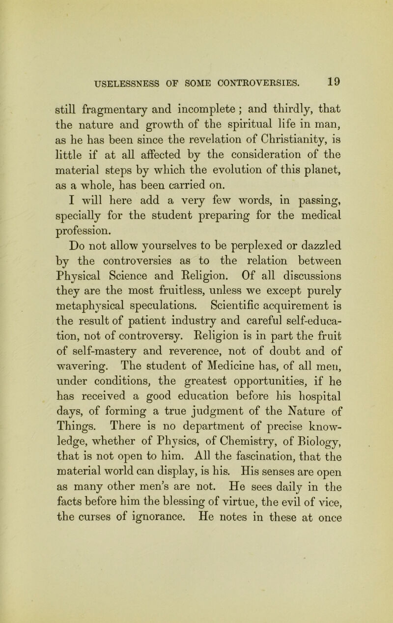 still fragmentary and incomplete ; and thirdly, that the nature and growth of the spiritual life in man, as he has been since the revelation of Christianity, is little if at all affected by the consideration of the material steps by which the evolution of this planet, as a whole, has been carried on. I will here add a very few words, in passing, specially for the student preparing for the medical profession. Do not allow yourselves to be perplexed or dazzled by the controversies as to the relation between Physical Science and Religion. Of all discussions they are the most fruitless, unless we except purely metaphysical speculations. Scientific acquirement is the result of patient industry and careful self-educa- tion, not of controversy. Religion is in part the fruit of self-mastery and reverence, not of doubt and of wavering. The student of Medicine has, of all men, under conditions, the greatest opportunities, if he has received a good education before his hospital days, of forming a true judgment of the Nature of Things. There is no department of precise know- ledge, whether of Physics, of Chemistry, of Biology, that is not open to him. All the fascination, that the material world can display, is his. His senses are open as many other mens are not. He sees daily in the facts before him the blessing of virtue, the evil of vice, the curses of ignorance. He notes in these at once