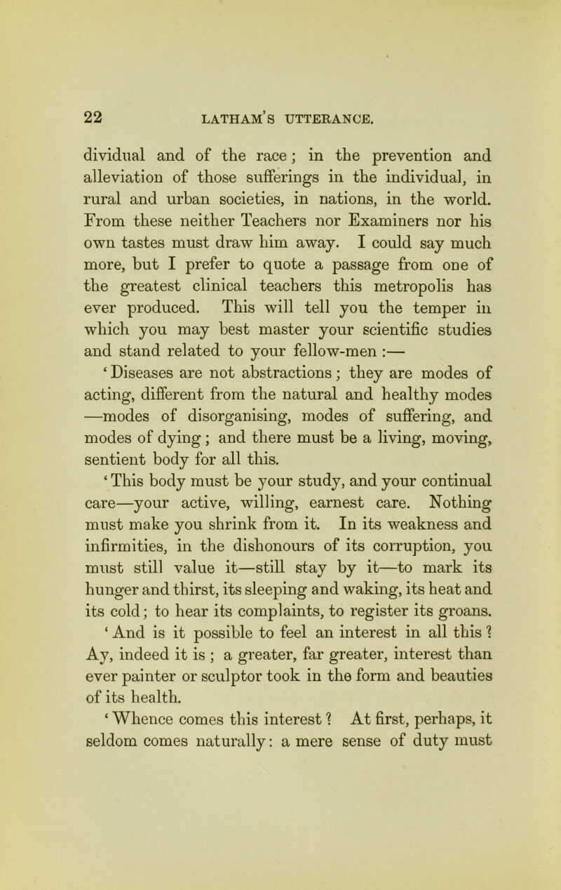 dividual and of the race; in the prevention and alleviation of those sufferings in the individual, in rural and urban societies, in nations, in the world. From these neither Teachers nor Examiners nor his own tastes must draw him away. I could say much more, but I prefer to quote a passage from one of the greatest clinical teachers this metropolis has ever produced. This will tell you the temper in which you may best master your scientific studies and stand related to your fellow-men :— ‘ Diseases are not abstractions; they are modes of acting, different from the natural and healthy modes —modes of disorganising, modes of suffering, and modes of dying; and there must be a living, moving, sentient body for all this. * This body must be your study, and your continual care—your active, willing, earnest care. Nothing must make you shrink from it. In its weakness and infirmities, in the dishonours of its corruption, you must still value it—still stay by it—to mark its hunger and thirst, its sleeping and waking, its heat and its cold; to hear its complaints, to register its groans. ‘ And is it possible to feel an interest in all this \ Ay, indeed it is ; a greater, far greater, interest than ever painter or sculptor took in the form and beauties of its health. 4 Whence comes this interest ? At first, perhaps, it seldom comes naturally: a mere sense of duty must