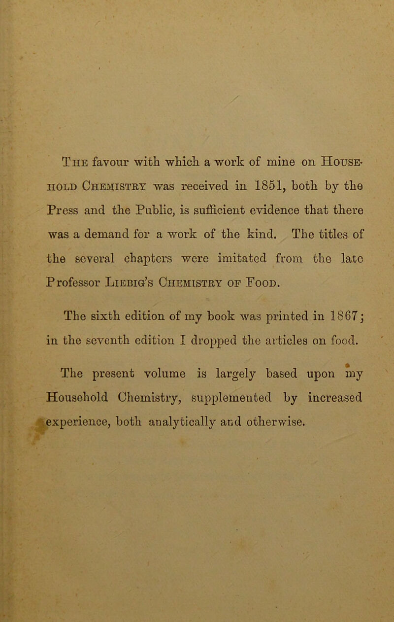 The favour with which a work of mine on House- hold Chemistry was received in 1851, both by the Press and the Public, is sufficient evidence that there was a demand for a work of the kind. The titles of the several chapters were imitated from the late Professor Liebig’s Chemistry of Food. The sixth edition of my book was printed in 1867 j in the seventh edition I dropped the articles on food. The present volume is largely based upon my Household Chemistry, supplemented by increased experience, both analytically and otherwise.