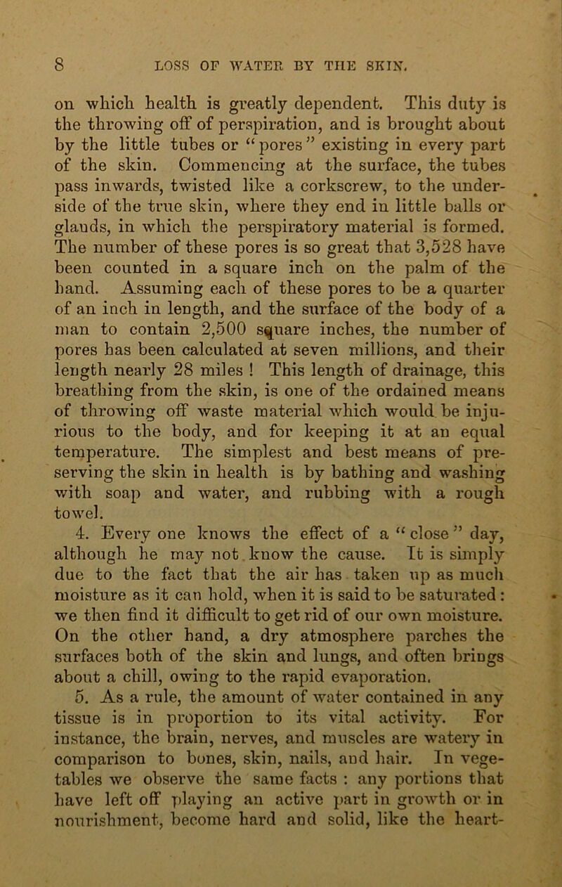 on which health is greatly dependent. This duty is the throwing off of perspiration, and is brought about by the little tubes or “ pores ” existing in every part of the skin. Commencing at the surface, the tubes pass inwards, twisted like a corkscrew, to the under- side of the true skin, where they end in little balls or glauds, in which the perspiratory material is formed. The number of these pores is so great that 3,528 have been counted in a square inch on the palm of the hand. Assuming each of these pores to be a quarter of an inch in length, and the surface of the body of a man to contain 2,500 square inches, the number of pores has been calculated at seven millions, and their length nearly 28 miles ! This length of drainage, this breathing from the skin, is one of the ordained means of throwing off waste material which would be inju- rious to the body, and for keeping it at an equal temperature. The simplest and best means of pre- serving the skin in health is by bathing and washing with soap and water, and rubbing with a rough towel. 4. Every one knows the effect of a “ close ” day, although he may not know the cause. It is simply due to the fact that the air has taken up as much moisture as it can hold, when it is said to be saturated : we then find it difficult to get rid of our own moisture. On the other hand, a dry atmosphere parches the surfaces both of the skin and lungs, and often brings about a chill, owing to the rapid evaporation. 5. As a rule, the amount of water contained in any tissue is in proportion to its vital activity. For instance, the brain, nerves, and muscles are watery in comparison to bones, skin, nails, and hair. In vege- tables we observe the same facts : any portions that have left off playing an active part in growth or in nourishment, become hard and solid, like the heart-