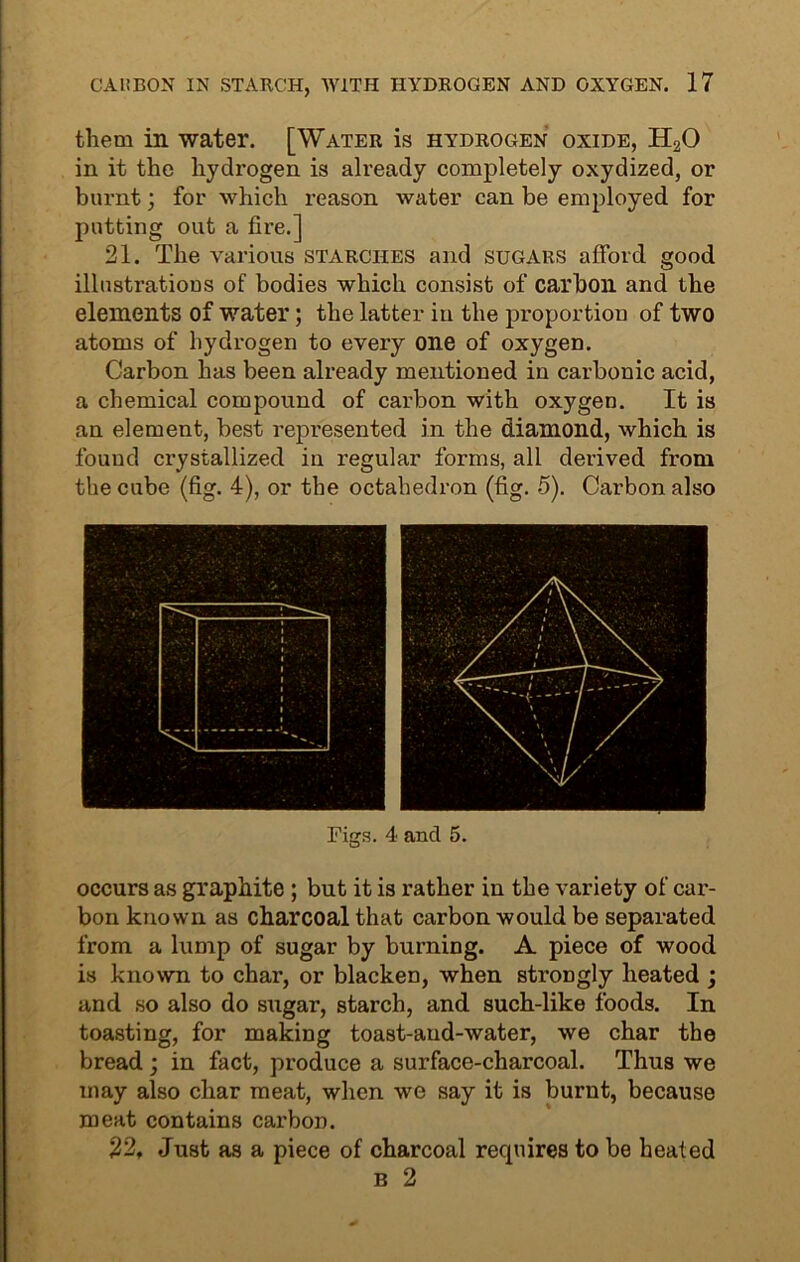 them in water. [Water is hydrogen oxide, H20 in it the hydrogen is already completely oxydized, or burnt; for which reason water can be employed for putting out a fire.] 21. The various starches and sugars afford good illustrations of bodies which consist of carbon and the elements of water; the latter in the proportion of two atoms of hydrogen to every one of oxygen. Carbon has been already mentioned in carbonic acid, a chemical compound of carbon with oxygen. It is an element, best represented in the diamond, which is found crystallized in regular forms, all derived from the cube (fig. 4), or the octahedron (fig. 5). Carbon also occurs as graphite ; but it is rather in the variety of car- bon known as charcoal that carbon would be separated from a lump of sugar by burning. A piece of wood is known to char, or blacken, when strongly heated ; and so also do sugar, starch, and such-like foods. In toasting, for making toast-aud-water, we char the bread ; in fact, produce a surface-charcoal. Thus we may also char meat, when we say it is burnt, because meat contains carbon. 22. Just as a piece of charcoal requires to be heated b 2