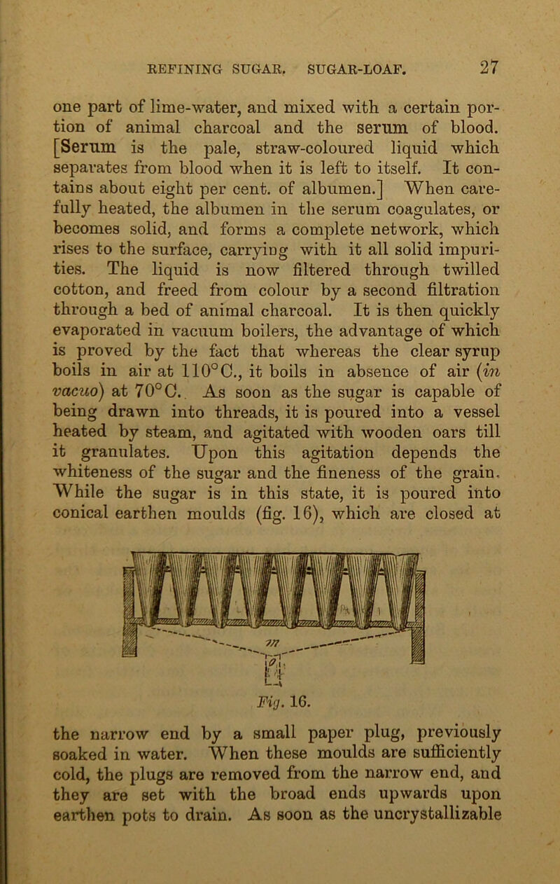 one part of lime-water, and mixed with a certain por- tion of animal charcoal and the serum of blood. [Serum is the pale, straw-coloured liquid which separates from blood when it is left to itself. It con- tains about eight per cent, of albumen.] When care- fully heated, the albumen in the serum coagulates, or becomes solid, and forms a complete network, which rises to the surface, carrying with it all solid impuri- ties. The liquid is now filtered through twilled cotton, and freed from colour by a second filtration through a bed of animal charcoal. It is then quickly evaporated in vacuum boilers, the advantage of which is proved by the fact that whereas the clear syrup boils in air at 110°C., it boils in absence of air (in vacuo) at 70° C. As soon as the sugar is capable of being drawn into threads, it is poured into a vessel heated by steam, and agitated with wooden oars till it granulates. Upon this agitation depends the whiteness of the sugar and the fineness of the grain. While the sugar is in this state, it is poured into conical earthen moulds (fig. 16), which are closed at Fig. 16. the narrow end by a small paper plug, previously soaked in water. When these moulds are sufficiently cold, the plugs are removed from the narrow end, and they are set with the broad ends upwards upon earthen pots to drain. As soon as the uncrystallizable