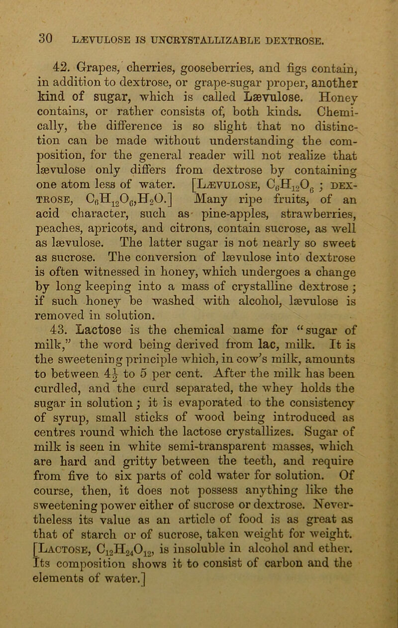 42. Grapes, cherries, gooseberries, and figs contain, in addition to dextrose, or grape-sugar proper, another kind of sugar, which is called Lsevulose. Honey contains, or rather consists of, both kinds. Chemi- cally, the difference is so slight that no distinc- tion can be made without understanding the com- position, for the general reader will not realize that lsevulose only differs from dextrose by containing one atom less of water. [Lsevulose, C6H12Oc ; dex- trose, Cr)H120c,H20.] Many ripe fruits, of an acid character, such as pine-apples, strawberries, peaches, apricots, and citrons, contain sucrose, as well as lsevulose. The latter sugar is not nearly so sweet as sucrose. The conversion of lsevulose into dextrose is often witnessed in honey, which undergoes a change by long keeping into a mass of crystalline dextrose ; if such honey be washed with alcohol, lsevulose is removed in solution. 43. Lactose is the chemical name for “sugar of milk,” the word being derived from lac, milk. It is the sweetening pi'inciple which, in cow's milk, amounts to between 41- to 5 per cent. After the milk has been curdled, and the curd separated, the whey holds the sugar in solution; it is evaporated to the consistency of syrup, small sticks of wood being introduced as centres round which the lactose crystallizes. Sugar of milk is seen in white semi-transparent masses, which are hard and gritty between the teeth, and require from five to six parts of cold water for solution. Of course, then, it does not possess anything like the sweetening power either of sucrose or dextrose. Never- theless its value as an article of food is as great as that of starch or of sucrose, taken weight for weight. [Lactose, C12H24012, is insoluble in alcohol and ether. Its composition shows it to consist of carbon and the elements of water.]