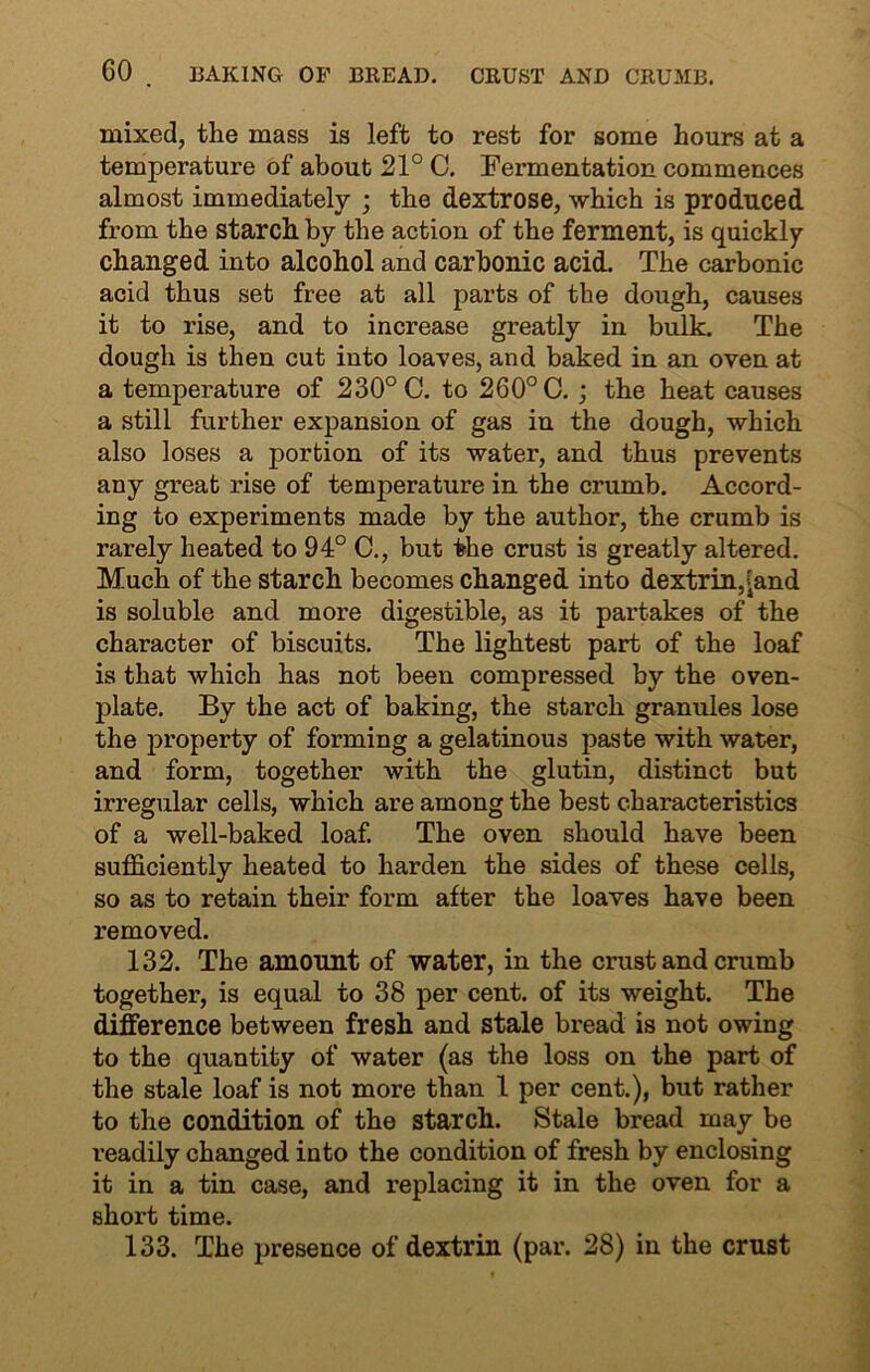 mixed, the mass is left to rest for some hours at a temperature of about 21° C. Fennentation commences almost immediately ; the dextrose, which is produced from the starch by the action of the ferment, is quickly- changed into alcohol and carbonic acid. The carbonic acid thus set free at all parts of the dough, causes it to rise, and to increase greatly in bulk. The dough is then cut into loaves, and baked in an oven at a temperature of 230° C. to 260° C. ; the heat causes a still further expansion of gas in the dough, which also loses a portion of its water, and thus prevents any great rise of temperature in the crumb. Accord- ing to experiments made by the author, the crumb is rarely heated to 94° C., but the crust is greatly altered. Much of the starch becomes changed into dextrin,^and is soluble and more digestible, as it partakes of the character of biscuits. The lightest part of the loaf is that which has not been compressed by the oven- plate. By the act of baking, the starch granules lose the property of forming a gelatinous paste with water, and form, together with the glutin, distinct but irregular cells, which are among the best characteristics of a well-baked loaf. The oven should have been sufficiently heated to harden the sides of these cells, so as to retain their form after the loaves have been removed. 132. The amount of water, in the crust and crumb together, is equal to 38 per cent, of its weight. The difference between fresh and stale bread is not owing to the quantity of water (as the loss on the part of the stale loaf is not more than 1 per cent.), but rather to the condition of the starch. Stale bread may be readily changed into the condition of fresh by enclosing it in a tin case, and replacing it in the oven for a short time. 133. The presence of dextrin (par. 28) in the crust