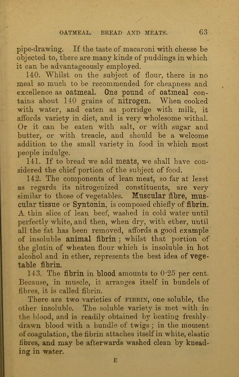 pipe-drawing. If the taste of macaroni with cheese be objected to, there are many kinds of puddings in which it can be advantageously employed. 140. Whilst on the subject of flour, there is no meal so much to be recommended for cheapness and excellence as oatmeal. One pound of oatmeal con- tains about 140 grains of nitrogen. When cooked with water, and eaten as porridge with milk, it affords variety in diet, and is very wholesome withal. Or it can be eaten with salt, or with sugar and butter, or with treacle, and should be a welcome addition to the small variety in food in which most people indulge. 141. If to bread we add meats, we shall have con- sidered the chief portion of the subject of food. 142. The components of lean meat, so far at least as regards its nitrogenized constituents, are very similar to those of vegetables. Muscular fibre, mus- cular tissue or Syntonin, is composed chiefly of fibrin. A thin slice of lean beef, washed in cold water until perfectly white, and then, when dry, with ether, until all the fat has been removed, affords a good example of insoluble animal fibrin; whilst that portion of the glutin of wheaten flour which is insoluble in hot alcohol and in ether, represents the best idea of vege- table fibrin. 143. The fibrin in blood amounts to 0-25 per cent. Because, in muscle, it arranges itself in bundels of fibres, it is called fibrin. There are two varieties of fibrin, one soluble, the other insoluble. The soluble variety is met with in the blood, and is readily obtained by beating freshly- drawn blood with a bundle of twigs ; in the moment of coagulation, the fibrin attaches itself in white, elastic fibres, and may be afterwards washed clean by knead- ing in water. E