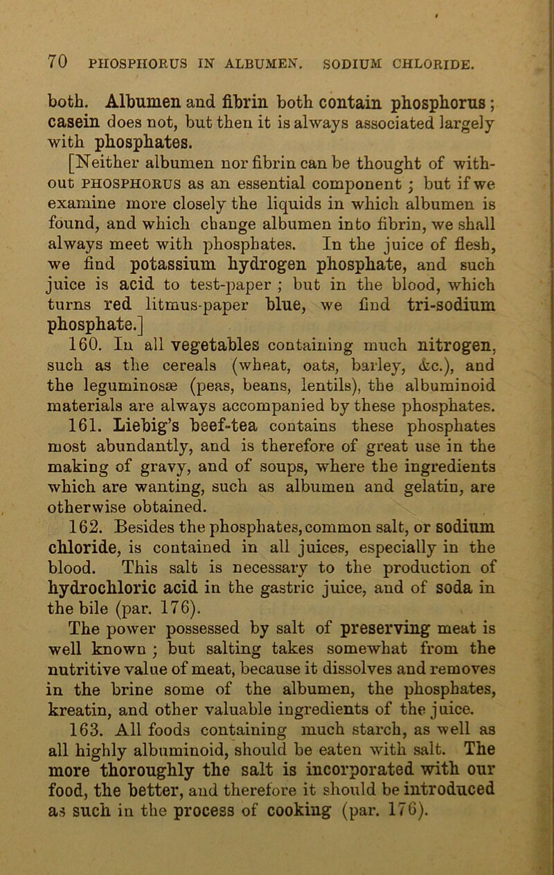 TO PHOSPHORUS IN ALBUMEN. SODIUM CHLORIDE. both. Albumen and fibrin both contain phosphorus ; casein does not, but then it is always associated largely with phosphates. [Neither albumen nor fibrin can be thought of with- out phosphorus as an essential component ; but if we examine more closely the liquids in which albumen is found, and which change albumen into fibrin, we shall always meet with phosphates. In the juice of flesh, we find potassium hydrogen phosphate, and such juice is acid to test-paper ; but in the blood, which turns red litmus-paper blue, we find tri-sodium phosphate.] 160. In all vegetables containing much nitrogen, such as the cereals (wheat, oats, barley, &c.), and the leguminosae (peas, beans, lentils), the albuminoid materials are always accompanied by these phosphates. 161. Liebig’s beef-tea contains these phosphates most abundantly, and is therefore of great use in the making of gravy, and of soups, where the ingredients which are wanting, such as albumen and gelatin, are otherwise obtained. 162. Besides the phosphates, common salt, or sodium chloride, is contained in all juices, especially in the blood. This salt is necessary to the production of hydrochloric acid in the gastric juice, and of soda in the bile (par. 176). The power possessed by salt of preserving meat is well known ; but salting takes somewhat from the nutritive value of meat, because it dissolves and removes in the brine some of the albumen, the phosphates, kreatin, and other valuable ingredients of the j uice. 163. All foods containing much starch, as well as all highly albuminoid, should be eaten with salt. The more thoroughly the salt is incorporated with our food, the better, and therefore it should be introduced as such in the process of cooking (par. 176).