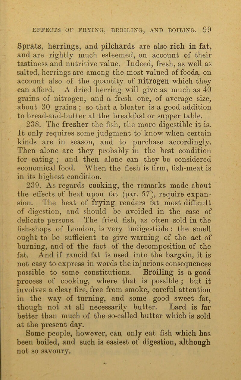 Sprats, herrings, and pilchards are also rich in fat, and are rightly much esteemed, on account of their tastiness and nutritive value. Indeed, fresh, as well as salted, herrings are among the most valued of foods, on account also of the quantity of nitrogen which they can afford. A dried herring will give as much as 40 grains of nitrogen, and a fresh one, of average size, about 30 grains ; so that a bloater is a good addition to bread-and-butter at the breakfast or supper table. 238. The fresher the fish, the more digestible it is. It only requires some judgment to know when certain kinds are in season, and to purchase accordingly. Then alone are they probably in the best condition for eating ; and then alone can they be considered economical food. When the flesh is firm, fish-meat is in its highest condition. 239. As regards cooking, the remarks made about the effects of heat upon fat (par. 57), require expan- sion. The heat of frying renders fat most difficult of digestion, and should be avoided in the case of delicate persons. The fried fish, as often sold in the fish-shops of London, is very indigestible : the smell ought to be sufficient to give warning of the act of burning, and of the fact of the decomposition of the fat. And if rancid fat is used into the bargain, it is not easy to express in words the injurious consequences possible to some constitutions. Broiling is a good process of cooking, where that is possible; but it involves a clear fire, free from smoke, careful attention in the way of turning, and some good sweet fat, though not at all necessarily butter. Lard is far better than much of the so-called butter which is sold at the present day. Some people, however, can only eat fish which has been boiled, and such is easiest of digestion, although not so savoury.