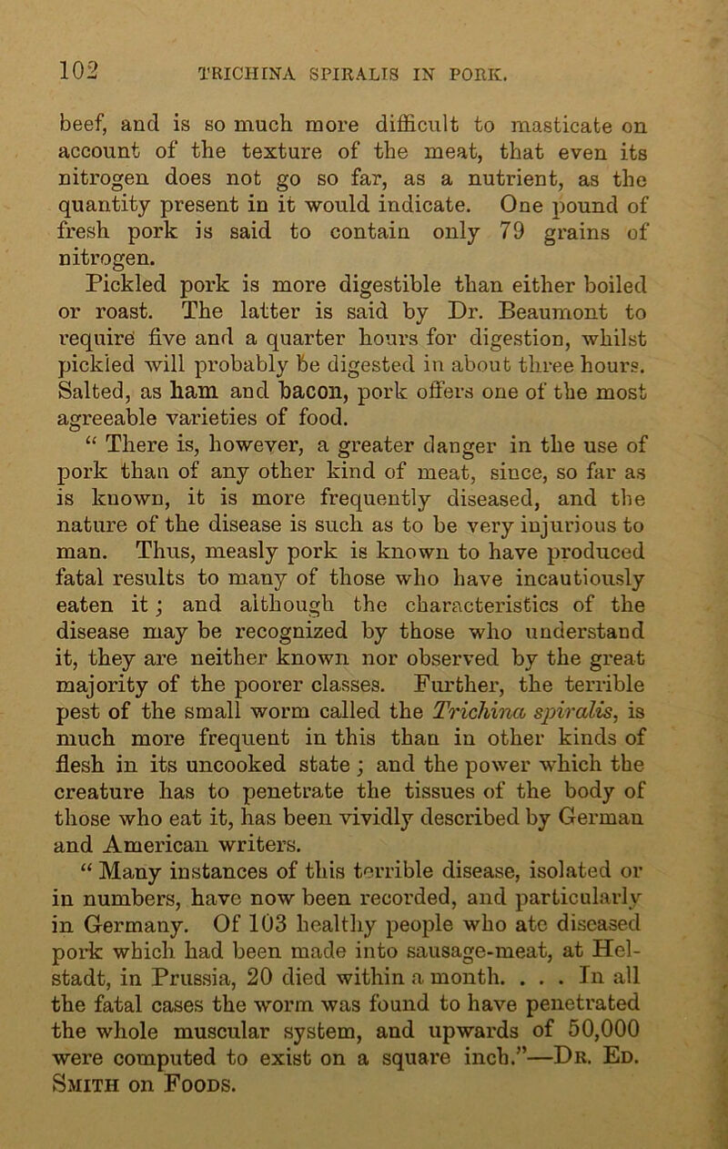 beef, and is so much more difficult to masticate on account of the texture of the meat, that even its nitrogen does not go so far, as a nutrient, as the quantity present in it would indicate. One pound of fresh pork is said to contain only 79 grains of nitrogen. Pickled pork is more digestible than either boiled or roast. The latter is said by Dr. Beaumont to require five and a quarter hours for digestion, whilst pickled will probably be digested in about three hours. Salted, as ham and bacon, pork offers one of the most agreeable varieties of food. “ There is, however, a greater danger in the use of pork than of any other kind of meat, since, so far as is known, it is more frequently diseased, and the nature of the disease is such as to be very injurious to man. Thus, measly pork is known to have produced fatal results to many of those who have incautiously eaten it; and although the characteristics of the disease may be recognized by those who understand it, they are neither known nor observed by the great majority of the poorer classes. Further, the terrible pest of the small worm called the Trichina spiralis, is much more frequent in this than in other kinds of flesh in its uncooked state ; and the power which the creature has to penetrate the tissues of the body of those who eat it, has been vividly described by German and American writers. “ Many instances of this terrible disease, isolated or in numbers, have now been recorded, and particularly in Germany. Of 103 healthy people who ate diseased pork which had been made into sausage-meat, at Hel- stadt, in Prussia, 20 died within a month. ... In all the fatal cases the worm was found to have penetrated the whole muscular system, and upwards of 50,000 were computed to exist on a square inch.”—Dr. Ed. Smith on Foods.