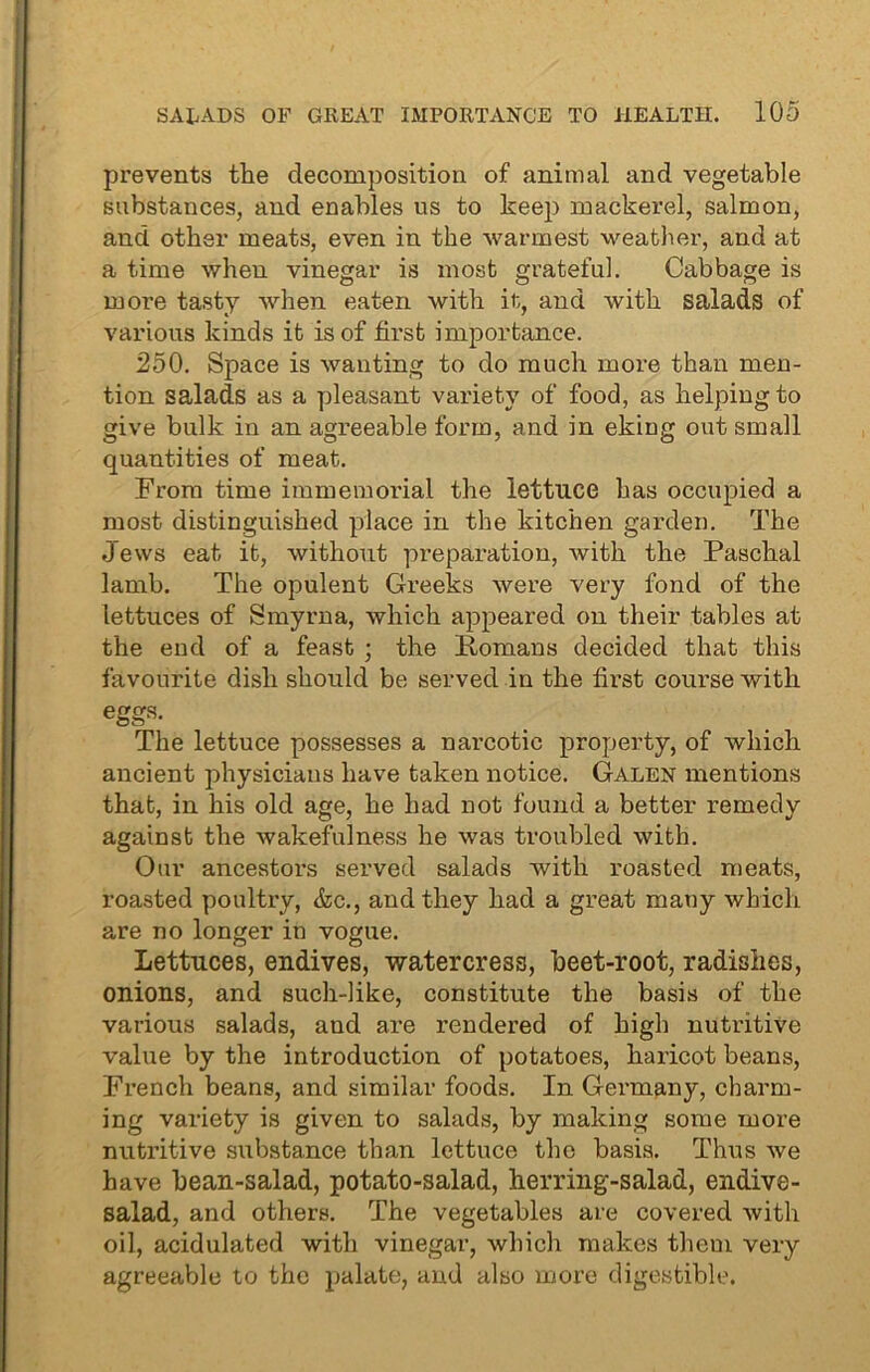 prevents the decomposition of animal and vegetable substances, and enables us to keep mackerel, salmon, and other meats, even in the warmest weather, and at a time when vinegar is most grateful. Cabbage is more tasty when eaten with it, and with salads of various kinds it is of first importance. 250. Space is wanting to do much more than men- tion salads as a pleasant variety of food, as helping to give bulk in an agreeable form, and in eking out small quantities of meat. From time immemorial the lettuce has occupied a most distinguished place in the kitchen garden. The Jews eat it, without preparation, with the Paschal lamb. The opulent Greeks were very fond of the lettuces of Smyrna, which appeared on their tables at the end of a feast ; the Romans decided that this favourite dish should be served in the first course with eggs. The lettuce possesses a narcotic property, of which ancient physicians have taken notice. Galen mentions that, in his old age, he had not found a better remedy against the wakefulness he was troubled with. Our ancestors served salads with roasted meats, roasted poultry, &c., and they had a great many which are no longer in vogue. Lettuces, endives, watercress, beet-root, radishes, onions, and such-like, constitute the basis of the various salads, and are rendered of high nutritive value by the introduction of potatoes, haricot beans, French beans, and similar foods. In Germany, charm- ing variety is given to salads, by making some more nutritive substance than lettuce the basis. Thus we have bean-salad, potato-salad, herring-salad, endive- salad, and others. The vegetables are covered with oil, acidulated with vinegar, which makes them very agreeable to the palate, and also more digestible.