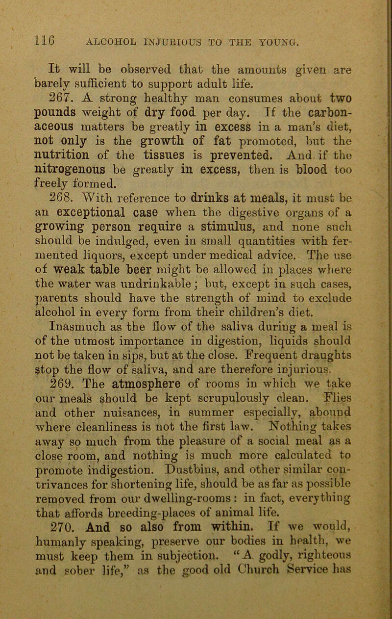 11G ALCOHOL INJURIOUS TO THE YOUNG. It will be observed that the amounts given are barely sufficient to support adult life. 267. A strong healthy man consumes about two pounds weight of dry food per day. If the carbon- aceous matters be greatly in excess in a man's diet, not only is the growth of fat promoted, but the nutrition of the tissues is prevented. And if the nitrogenous be greatly in excess, then is blood too freely formed. 268. With reference to drinks at meals, it must be an exceptional case when the digestive organs of a growing person require a stimulus, and none such should be indulged, even in small quantities with fer- mented liquors, except under medical advice. The use of weak table beer might be allowed in places where the water was undrinkable; but, except in such cases, parents should have the strength of mind to exclude alcohol in every form from their children’s diet. Inasmuch as the flow of the saliva during a meal is of the utmost importance in digestion, liquids should not be taken in sips, but at the close. Frequent draughts stop the flow of saliva, and are therefore injurious. 269. The atmosphere of rooms in which we take our meals should be kept scrupulously clean. Flies and other nuisances, in summer especially, abound where cleanliness is not the first law. Nothing takes away so much from the pleasure of a social meal as a close room, and nothing is much more calculated to promote indigestion. Dustbins, and other similar con- trivances for shortening life, should be as far as possible removed from our dwelling-rooms : in fact, everything that affords breeding-places of animal life. 270. And so also from within. If we would, humanly speaking, preserve our bodies in health, we must keep them in subjection. “A. godly, righteous and sober life,” as the good old Church Service lias