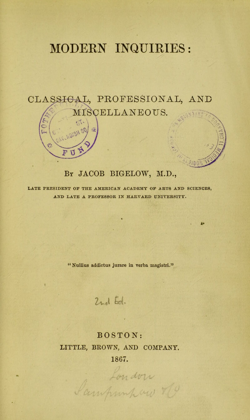 MODERN INQUIRIES: CLASSie-AL, PROFESSIONAL, AND By JACOB BIGELOW, M.D., LATE PRESIDENT OP THE AMERICAN ACADEMY OP ARTS AND SCIENCES, AND LATE A PROPESSOR IN HARVARD UNIVERSITY. ** “ Nullius addictus jurare in verba magistri.” BOSTON: LITTLE, BROWN, AND COMPANY. 1867. . - Irr- . n,0HN