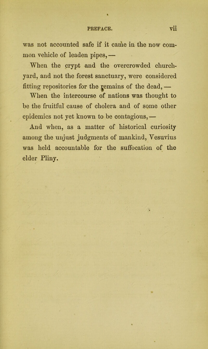 was not accounted safe if it came in the now com- mon vehicle of leaden pipes, — When the crypt mid the overcrowded church- yard, and not the forest sanctuary, were considered fitting repositories for the Remains of the dead, — When the intercourse of nations was thought to he the fruitful cause of cholera and of some other epidemics not yet known to be contagious,— And when, as a matter of historical curiosity among the unjust judgments of mankind, Vesuvius was held accountable for the suffocation of the elder Pliny.