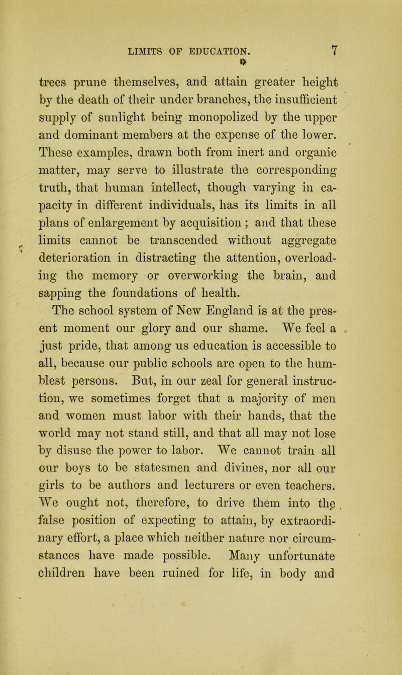 trees prune themselves, and attain greater height by the death of their under branches, the insufficient supply of sunlight being monopolized by the upper and dominant members at the expense of the lower. These examples, drawn both from inert and organic matter, may serve to illustrate the corresponding truth, that human intellect, though varying in ca- pacity in different individuals, has its limits in all plans of enlargement by acquisition ; and that these limits cannot be transcended without aggregate deterioration in distracting the attention, overload- ing the memory or overworking the brain, and sapping the foundations of health. The school system of New England is at the pres- ent moment our glory and our shame. We feel a just pride, that among us education is accessible to all, because our public schools are open to the hum- blest persons. But, in our zeal for general instruc- tion, we sometimes forget that a majority of men and women must labor with their hands, that the world may not stand still, and that all may not lose by disuse the power to labor. We cannot train all our boys to be statesmen and divines, nor all our girls to be authors and lecturers or even teachers. We ought not, therefore, to drive them into the false position of expecting to attain, by extraordi- nary effort, a place which neither nature nor circum- » stances have made possible. Many unfortunate children have been ruined for life, in body and