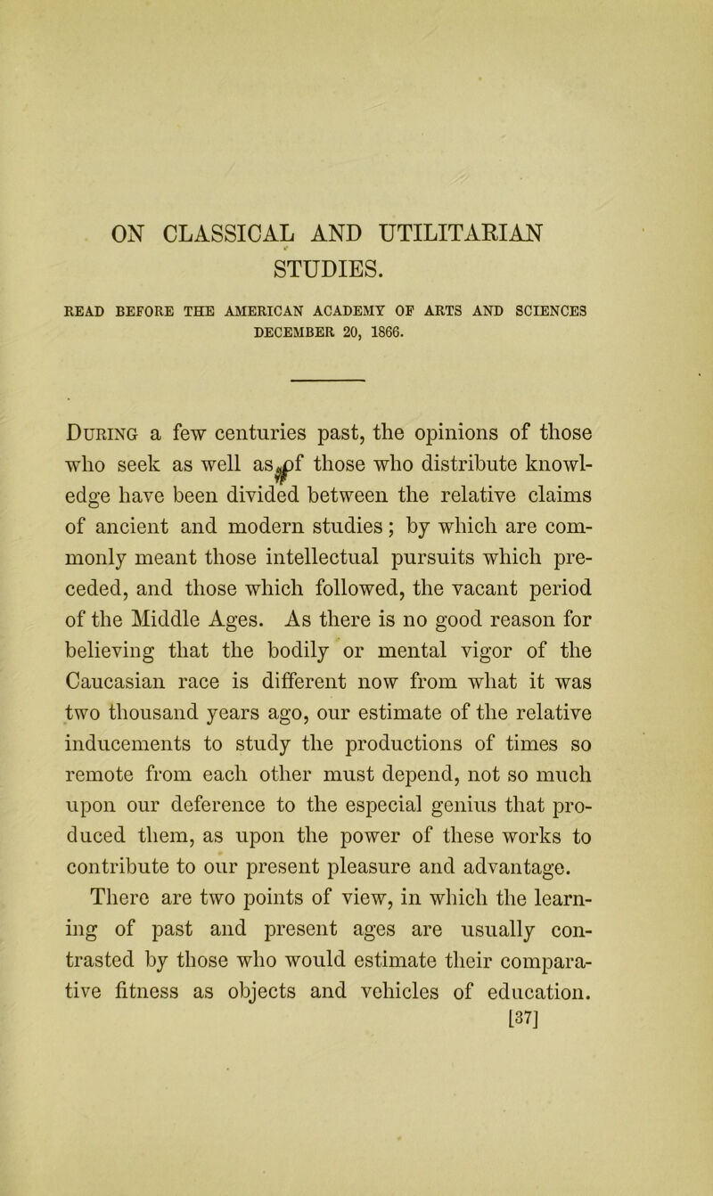 ON CLASSICAL AND UTILITARIAN STUDIES. READ BEFORE THE AMERICAN ACADEMY OF ARTS AND SCIENCES DECEMBER 20, 1866. During a few centuries past, the opinions of those who seek as well as^f those who distribute knowl- edge have been divided between the relative claims of ancient and modern studies; by which are com- monly meant those intellectual pursuits which pre- ceded, and those which followed, the vacant period of the Middle Ages. As there is no good reason for believing that the bodily or mental vigor of the Caucasian race is different now from what it was two thousand years ago, our estimate of the relative inducements to study the productions of times so remote from each other must depend, not so much upon our deference to the especial genius that pro- duced them, as upon the power of these works to contribute to our present pleasure and advantage. There are two points of view, in which the learn- ing of past and present ages are usually con- trasted by those who would estimate their compara- tive fitness as objects and vehicles of education. 137]