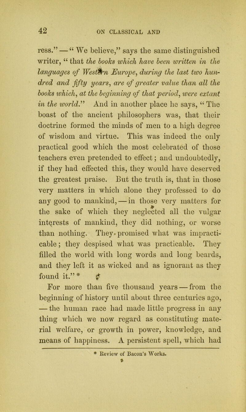 ress.” — “ We believe,” says the same distiiiguislied writer, “ that the hooks which have been written in the languages of Western JEuro'pe^ during the last two hun- dred and fifty years^ are of greater value than all the hooks ivhich, at the heghining of that period^ were extant in the world.^' And in another place he says, Tlie boast of the ancient philosophers was, that their doctrine formed the minds of men to a high degree of wisdom and virtue. This was indeed the only practical good which the most celebrated of those teachers even pretended to effect; and undoubtedly, if they had effected this, they would have deserved the greatest praise. But the truth is, that in those very matters in which alone they professed to do any good to mankind, — in those very matters for the sake of which they neglected all the vulgar interests of mankind, they did nothing, or worse than nothing. They* promised what was impracti- cable ; they despised what was practicable. They filled the world with long words and long boards, and they left it as wicked and as ignorant as they found it.” ^ For more than five thousand years — from the beginning of history until about three centuries ago, — the human race had made little progress in any thing which we now regard as constituting mate- rial welfare, or growth in power, knowledge, and means of happiness. A persistent spell, which had * Review of Bacon’s Works.