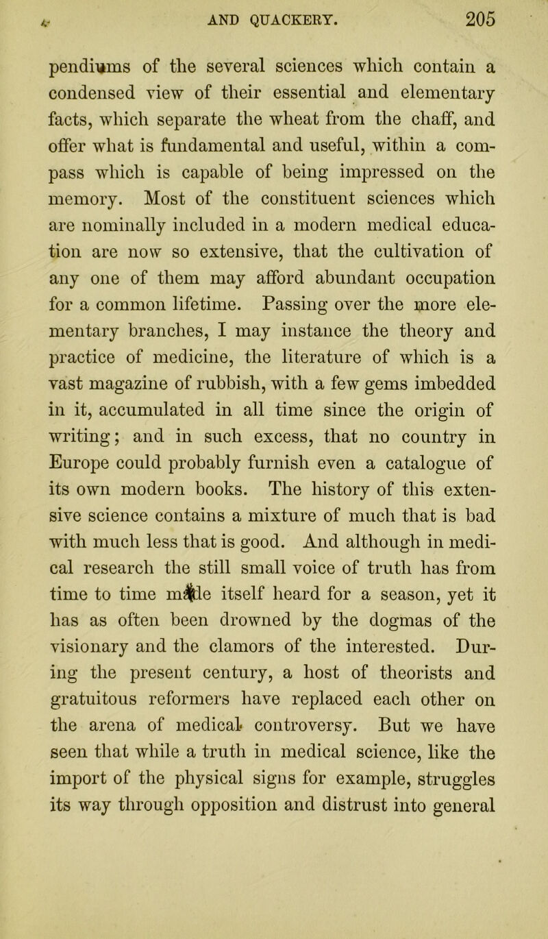 pendilims of the several sciences which contain a condensed view of their essential and elementary facts, which separate the wheat from the chaff, and offer what is fundamental and useful, within a com- pass which is capable of being impressed on the memory. Most of the constituent sciences which are nominally included in a modern medical educa- tion are now so extensive, that the cultivation of any one of them may afford abundant occupation for a common lifetime. Passing over the more ele- mentary branches, I may instance the theory and practice of medicine, the literature of which is a vast magazine of rubbish, with a few gems imbedded in it, accumulated in all time since the origin of writing; and in such excess, that no country in Europe could probably furnish even a catalogue of its own modern books. The history of this exten- sive science contains a mixture of much that is bad with much less that is good. And although in medi- cal research the still small voice of truth has from time to time m^e itself heard for a season, yet it has as often been drowned by the dogmas of the visionary and the clamors of the interested. Dur- ing the present century, a host of theorists and gratuitous reformers have replaced each other on the arena of medical controversy. But we have seen that while a truth in medical science, like the import of the physical signs for example, struggles its way through opposition and distrust into general