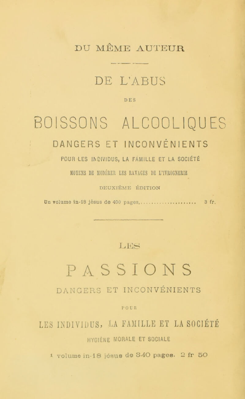 DU MÊME AUTEUR DE L’ABUS DES BOISSONS ALCOOLIQUES DANGERS ET INCONVÉNIENTS POUR LES INDIVIDUS, LA FAMILLE ET LA SOCIÉTÉ MOYENS LE MODÉRER LES RAYAGES DE LTYROGNERIB DEUXIÈME ÉDITION Ün volume in-18 jèsus de 400 pages, 3 fr. -L.ILS PASSIONS DANGERS ET INCONVÉNIENTS roi'ti LES INDIVIDUS* LA FAMILLE ET LA SOCIÉTÉ HYGIÈNE MORALE ET SOCIALE