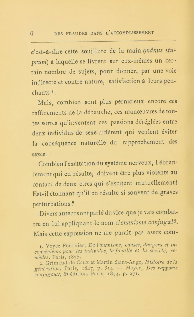 c'est-à-dire cette souillure de la main (manus s tu- prum) à laquelle se livrent sur eux-mêmes un cer- tain nombre de sujets, pour donner, par une voie indirecte et contre nature, satisfaction à leurs pen- chants i. Mais, combien sont plus pernicieux encore ces raffinements de la débauche, ces manœuvres de tou- tes sortes qu’inventent ces passions déréglées entre deux individus de sexe différent qui veulent éviter la conséquence naturelle du rapprochement des sexes. Combien l’exaltation du système nerveux, 1 ébran- lement qui en résulte, doivent être plus violents au contact de deux êtres qui s’excitent mutuellement! Est-il étonnant qu’il en résulte si souvent de graves perturbations ? Divers auteurs ont parlé du vice que je vais combat- tre en lui appliquant le nom d'onanisme conjugal2. Mais cette expression ne me paraît pas assez com- 1. Voyez Fournier, De l’onanisme, causes, dangers et in- convénients pour les individus, la famille et la société, re- mèdes. Paris, 1875. 2. Grimaud de Caux et Martin Saint-Ange, Histoire delà génération. Paris, 1847, p. 314. — Mayer, Des rapports conjugaux, 6° édition. Paris, 1874, p. 271.