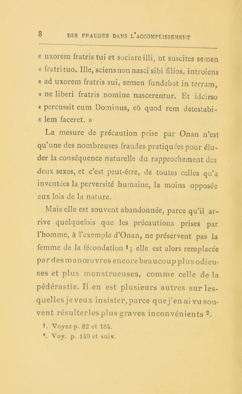 « uxorem fratris tui et sociare illi, ut suscites sernen a fratrituo. Ille, sciensnon nasci sibi filios, introiens « ad uxorem fratris sui, semen fundebat in terram, « ne liberi fratris nomine nascerentur. Et idcirso a percussit eum Dominus, eo quod rem detestabi- « lem faceret. » La mesure de précaution prise par Onan n’est qu’une des nombreuses fraudes pratiquées pour élu- der la conséquence naturelle du rapprochement des deux sexes, et c’est peut-être, de toutes celles qu’a inventées la perversité humaine, la moins opposée aux lois de la nature. Mais elle est souvent abandonnée, parce qu’il ar- rive quelquefois que les précautions prises par l’homme, à l’exemple d’Onan, ne préservent pas la femme de la fécondation 1 ; elle est alors remplacée par des manœuvres encore beaucoup plus odieu- ses et plus monstrueuses, comme celle de la pédérastie. Il en est plusieurs autres sur les- quelles je veux insister, parce que j’en ai vu sou- vent résulterlesplus graves inconvénients 2. L Voyez p. 82 et 184. *. Voy. p. 140 et suiv.
