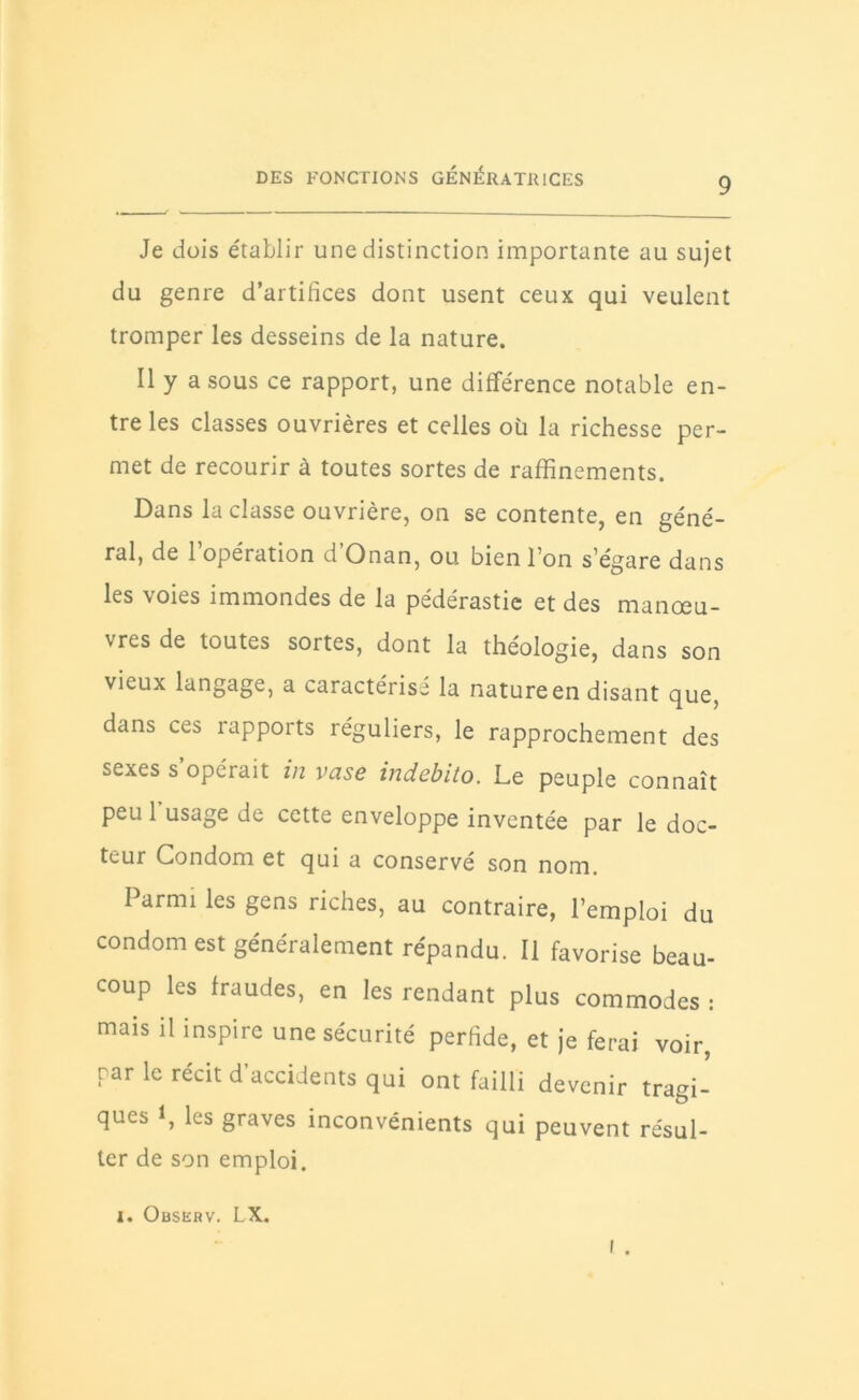 9 Je dois établir une distinction importante au sujet du genre d’artifices dont usent ceux qui veulent tromper les desseins de la nature. Il y a sous ce rapport, une différence notable en- tre les classes ouvrières et celles oü la richesse per- met de recourir à toutes sortes de raffinements. Dans la classe ouvrière, on se contente, en géné- ral, de 1 opération d Onan, ou bien l’on s'égare dans les voies immondes de la pédérastie et des manœu- vres de toutes sortes, dont la théologie, dans son vieux langage, a caractérisé la nature en disant que, dans ces rapports réguliers, le rapprochement des sexes s opérait in vase indebito. Le peuple connaît peu 1 usage de cette enveloppe inventée par le doc- teur Condom et qui a conserve son nom. Parmi les gens riches, au contraire, l'emploi du condom est généralement répandu. Il favorise beau- coup les fraudes, en les rendant plus commodes : mais il inspire une sécurité perfide, et je ferai voir, par le récit d’accidents qui ont failli devenir tragi- ques 1, les graves inconvénients qui peuvent résul- ter de son emploi. i . i. Observ. LX.