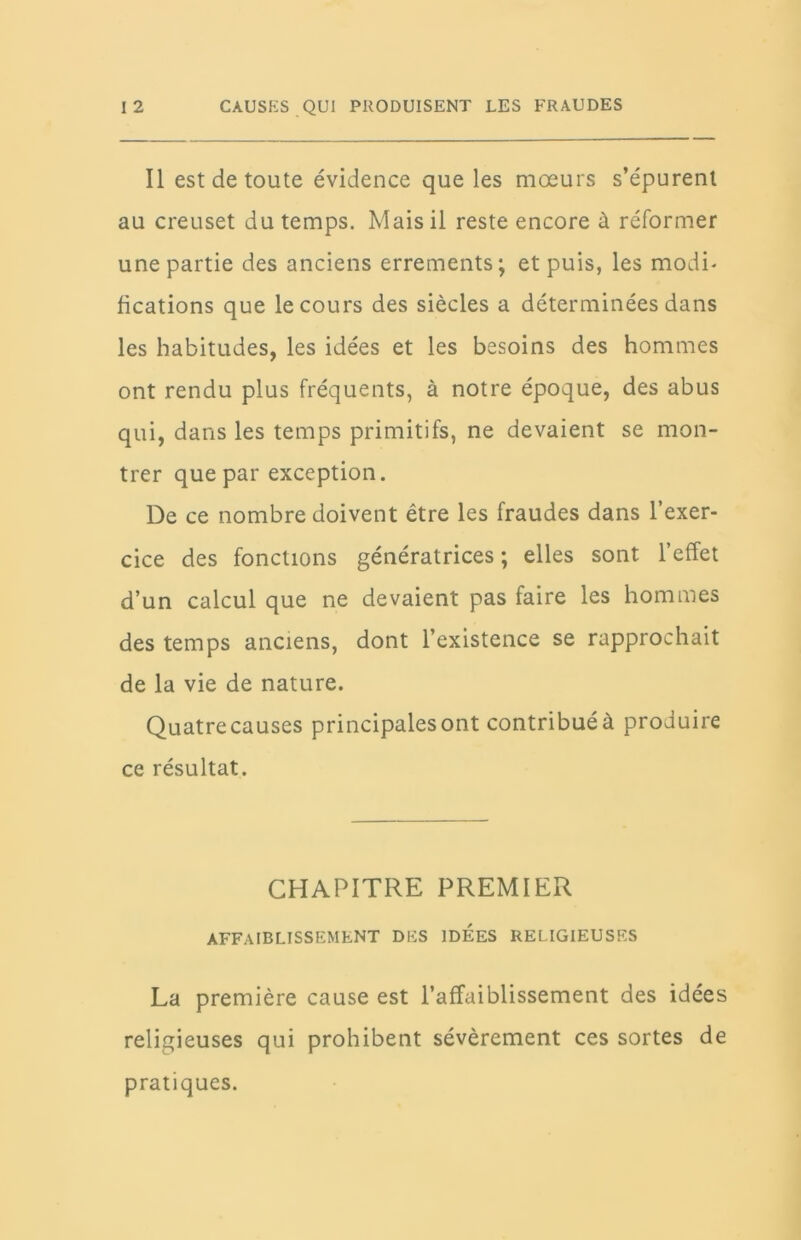 Il est de toute évidence que les mœurs s’épurent au creuset du temps. Mais il reste encore à réformer une partie des anciens errements; et puis, les modi- fications que le cours des siècles a déterminées dans les habitudes, les idées et les besoins des hommes ont rendu plus fréquents, à notre époque, des abus qui, dans les temps primitifs, ne devaient se mon- trer que par exception. De ce nombre doivent être les fraudes dans l’exer- cice des fonctions génératrices ; elles sont l’effet d’un calcul que ne devaient pas faire les hommes des temps anciens, dont l’existence se rapprochait de la vie de nature. Quatrecauses principales ont contribuéà produire ce résultat. CHAPITRE PREMIER AFFAIBLISSEMENT DES IDEES RELIGIEUSES La première cause est l’affaiblissement des idées religieuses qui prohibent sévèrement ces sortes de pratiques.
