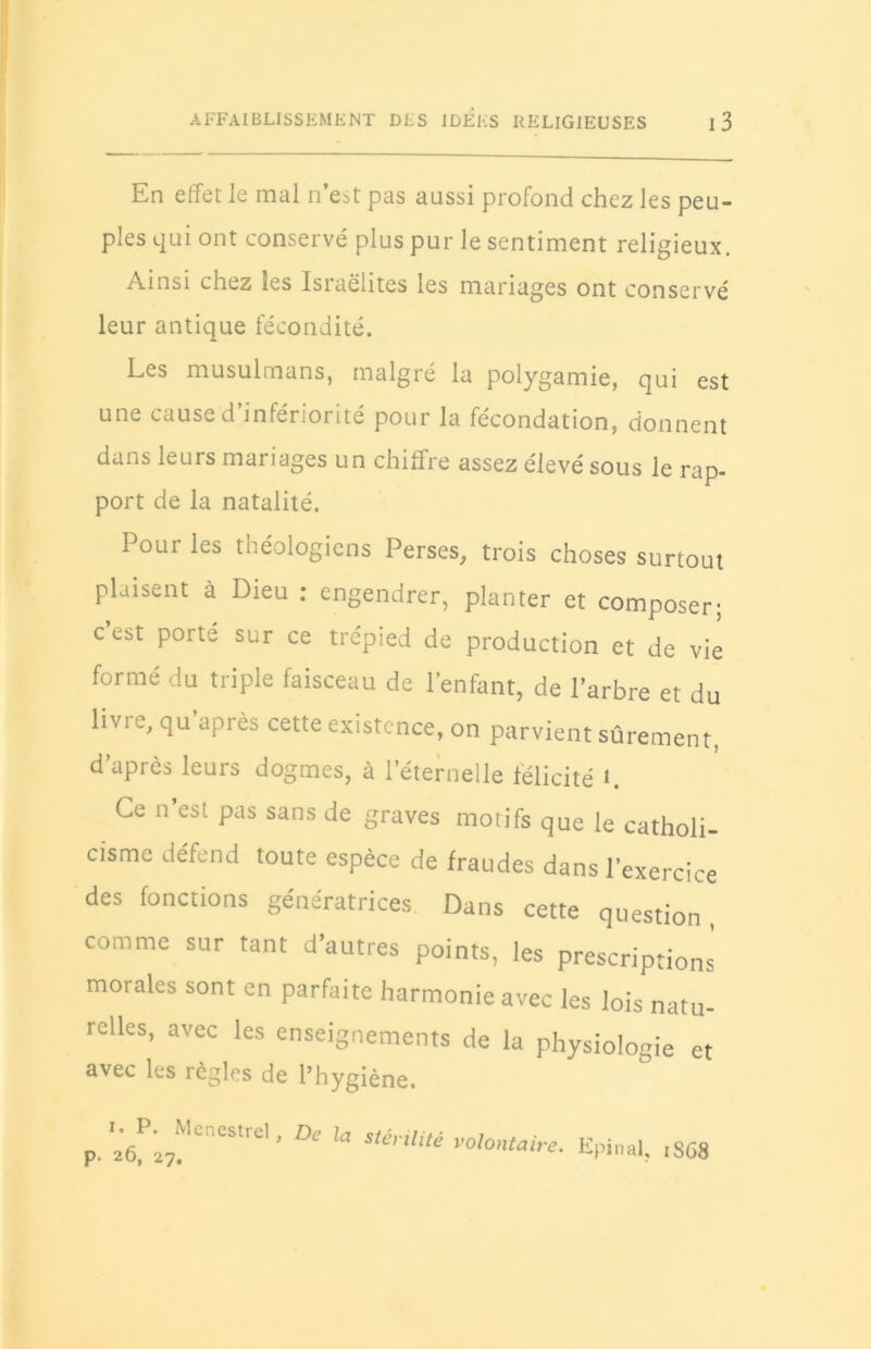 En effet le mal n’est pas aussi profond chez les peu- ples qui ont conservé plus pur le sentiment religieux. Ainsi chez les Isiaëlites les mariages ont conservé leur antique fécondité. Les musulmans, malgré la polygamie, qui est une cause d infériorité pour la fécondation, donnent dans leurs mariages un chiffre assez élevé sous le rap- port de la natalité. Poui les théologiens Perses, trois choses surtout plaisent à Dieu : engendrer, planter et composer; cest porte sur ce trépied de production et de vie formé du triple faisceau de l’enfant, de l’arbre et du livre, qu après cette existence, on parvient sûrement, d’après leurs dogmes, à l’éternelle félicité 1. Ce n’est pas sans de graves motifs que le catholi- cisme défend toute espèce de fraudes dans l’exercice des fonctions génératrices. Dans cette question, comme sur tant d’autres points, les prescriptions morales sont en parfaite harmonie avec les lois natu- relles, avec les enseignements de la physiologie et avec les règles de l’hygiène. i. P. Mcnestre! p. 26, 27. De la stérilité volontaire. Epinal, 1S68