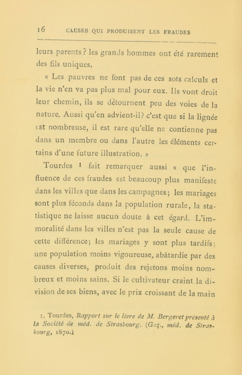 leurs parents? les grands hommes ont été rarement des fils uniques. « Les pauvres ne font pas de ces sots calculs et la vie n’en va pas plus mal pour eux. Iis vont droit leur chemin, ils se détournent peu des voies de la nature. Aussi qu’en advient-il? c’est que si la lignée est nombreuse, il est rare qu’elle ne contienne pas dans un membre ou dans l’autre les éléments cer- tains d’une future illustration. » Tourdes * fait remarquer aussi « que l’in- fluence de ces fraudes est beaucoup plus manifeste dans les villes que dans les campagnes; les mariages sont plus féconds dans la population rurale, la sta- tistique ne laisse aucun doute à cet égard. L’im- moralité dans les villes n’est pas la seule cause de cette différence; les mariages y sont plus tardifs; une population moins vigoureuse, abâtardie par des causes diverses, produit des rejetons moins nom- breux et moins sains. Si le cultivateur craint la di- vision de ses biens, avec le prix croissant de la mai n i. Tourdes, Rapport sur le livre de M. Bergeretprésenté à la Société de méd. de Strasbourg. {Ga$., méd. de Stras- bourg, 1870.)