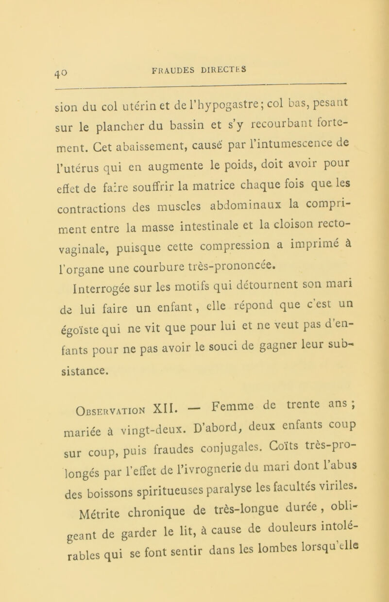 sion du col utérin et de l’hypogastre; col bas, pesant sur le plancher du bassin et s y recourbant forte- ment. Cet abaissement, causé par l’intumescence de l’utérus qui en augmente le poids, doit avoir pour effet de faire souffrir la matrice chaque fois que les contractions des muscles abdominaux la compli- ment entre la masse intestinale et la cloison recto- vaginale, puisque cette compression a imprimé à l’organe une courbure très-prononcée. Interrogée sur les motifs qui détournent son mari de lui faire un enfant, elle répond que c’est un égoïste qui ne vit que pour lui et ne veut pas d’en- fants pour ne pas avoir le souci de gagner leur sub- sistance. Observation XII. - Femme de trente ans; mariée à vingt-deux. D'abord, deux enfants coup sur coup, puis fraudes conjugales. Coits très-pio- longés par l'effet de l’ivrognerie du mari dont l’abus des boissons spiritueuses paralyse les facultés viriles. Métrite chronique de très-longue durée , obli- geant de garder le lit, à cause de douleurs intolé- rables qui se font sentir dans les lombes lorsqu’elle