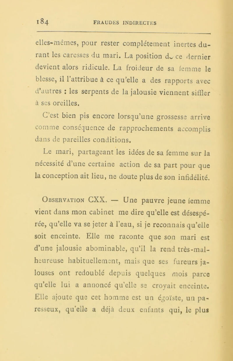 elles-mcmes, pour rester complètement inertes du- rant les caresses du mari. La position dw ce dernier devient alors ridicule. La froideur de sa femme le blesse, il 1 attribue à ce qu’elle a des rapports avec d’autres : les serpents de la jalousie viennent siffler à ses oreilles. C’est bien pis encore lorsqu’une grossesse arrive comme conséquence de rapprochements accomplis dans de pareilles conditions. Le mari, partageant les idées de sa femme sur la nécessité d’une certaine action de sa part pour que la conception ait lieu, ne doute plus de son infidélité. Observation CXX. — Une pauvre jeune iemme vient dans mon cabinet me dire qu’elle est désespé- rée, qu’elle va se jeter à l’eau, si je reconnais qu’elle soit enceinte. Elle me raconte que son mari est d’une jalousie abominable, qu’il la rend très-mal- heureuse habituellement, mais que ses fureurs ja- louses ont redoublé depuis quelques mois parce qu’elle lui a annoncé qu’elle se croyait enceinte. Elle ajoute que cet homme est un égoïste, un pa- resseux, qu’elle a déjà deux enfants qui, le plus