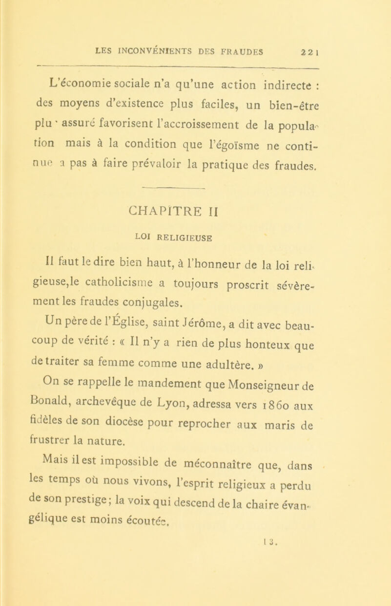 LES INCONVÉNIENTS DES FRAUDES 22 1 L’économie sociale n’a qu’une action indirecte : des moyens d’existence plus faciles, un bien-être plu ' assuré favorisent l’accroissement de la popula- tion mais à la condition que l’égoïsme ne conti- nue a pas à faire prévaloir la pratique des fraudes. CHAPITRE II LOI RELIGIEUSE Il faut le dire bien haut, à l’honneur de la loi relu gieuse,le catholicisme a toujours proscrit sévère- ment les fraudes conjugales. Un père de 1 Église, saint Jérôme, a dit avec beau- coup de vérité : « Il n y a rien de plus honteux que de traiter sa femme comme une adultère. » On se rappelle le mandement que Monseigneur de Bonald, archevêque de Lyon, adressa vers 1860 aux fidèles de son diocèse pour reprocher aux maris de frustrer la nature. Mais il est impossible de méconnaître que, dans les temps où nous vivons, l’esprit religieux a perdu de son prestige; la voix qui descend de la chaire évan- gélique est moins écoutée.