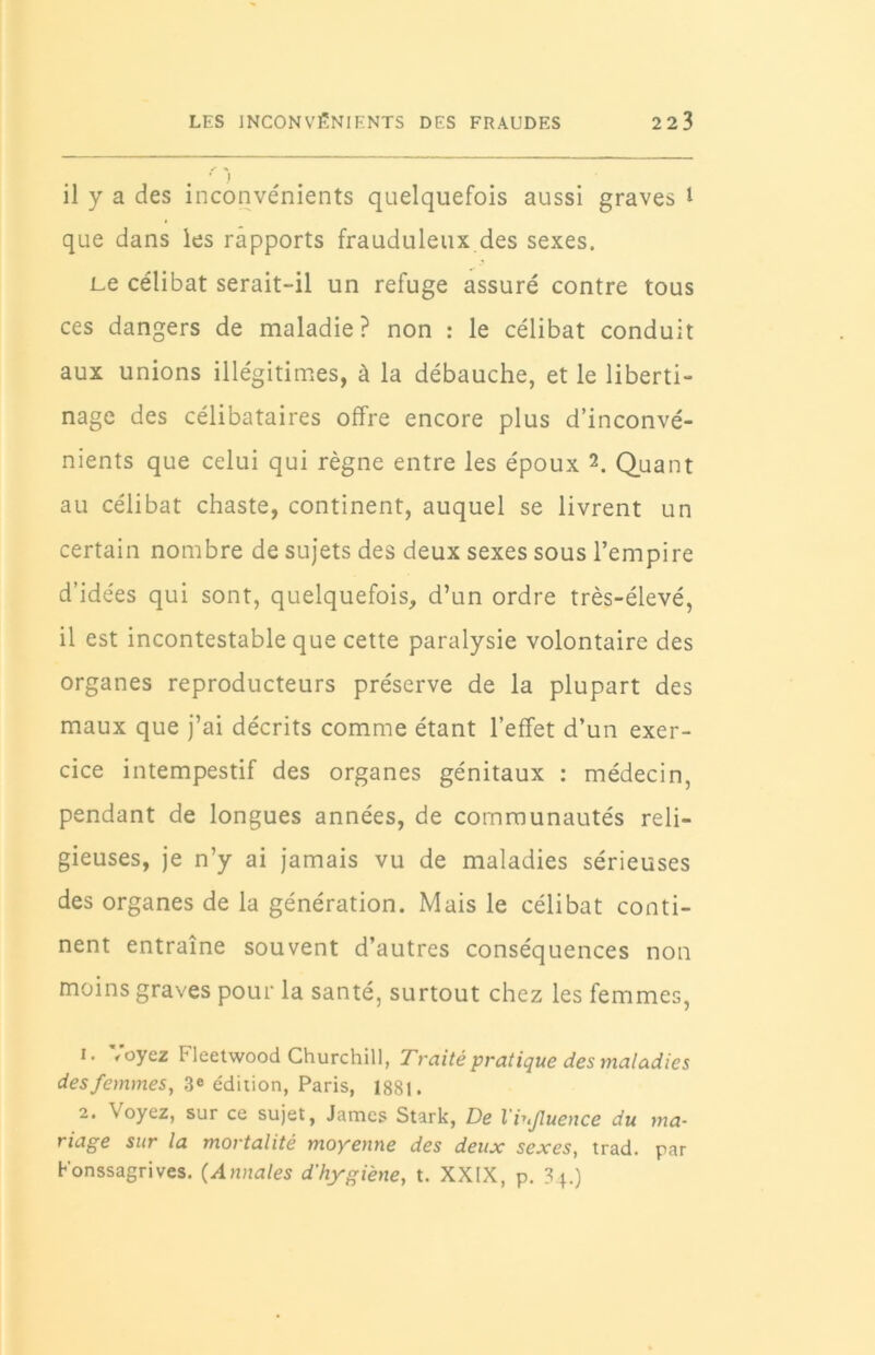 il y a des inconvénients quelquefois aussi graves l que dans les rapports frauduleux des sexes. Le célibat serait-il un refuge assuré contre tous ces dangers de maladie? non : le célibat conduit aux unions illégitimes, à la débauche, et le liberti- nage des célibataires offre encore plus d’inconvé- nients que celui qui règne entre les époux 1 2. Quant au célibat chaste, continent, auquel se livrent un certain nombre de sujets des deux sexes sous l’empire d’idées qui sont, quelquefois, d’un ordre très-élevé, il est incontestable que cette paralysie volontaire des organes reproducteurs préserve de la plupart des maux que j’ai décrits comme étant l’effet d’un exer- cice intempestif des organes génitaux : médecin, pendant de longues années, de communautés reli- gieuses, je n’y ai jamais vu de maladies sérieuses des organes de la génération. Mais le célibat conti- nent entraîne souvent d’autres conséquences non moins graves pour la santé, surtout chez les femmes, 1. Voyez Fleetwood Churchill, Traité pratique des maladies des femmes, 3e édition, Paris, 1881. 2. Voyez, sur ce sujet, James Stark, De l'iujluence du ma- riage sur la mortalité moyenne des deux sexes, trad. par Konssagrives. (Annales d'hygiène, t. XXIX, p. 3,4.)