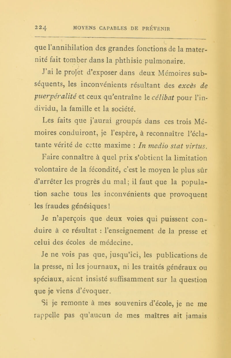 que l’annihilation des grandes fonctions de la mater- nité fait tomber dans la phthisie pulmonaire. J’ai le projet d’exposer dans deux Mémoires sub- séquents, les inconvénients résultant des excès de puerpér alité et ceux qu’entraîne le célibat pour l’in- dividu, la famille et la société. Les faits que j’aurai groupés dans ces trois Mé- moires conduiront, je l’espère, à reconnaître l’écla- tante vérité de cette maxime : I?i medio stat virtus. Faire connaître à quel prix s’obtient la limitation volontaire de la fécondité, c’est le moyen le plus sûr d’arrêter les progrès du mal; il faut que la popula- tion sache tous les inconvénients que provoquent les fraudes génésiques 1 Je n’aperçois que deux voies qui puissent con- duire à ce résultat : l’enseignement de la presse et celui des écoles de médecine. Je ne vois pas que, jusqu’ici, les publications de la presse, ni les journaux, ni les traités généraux ou spéciaux, aient insisté suffisamment sur la question que je viens d’évoquer. Si je remonte à mes souvenirs d’école, je ne me rappelle pas qu’aucun de mes maîtres ait jamais