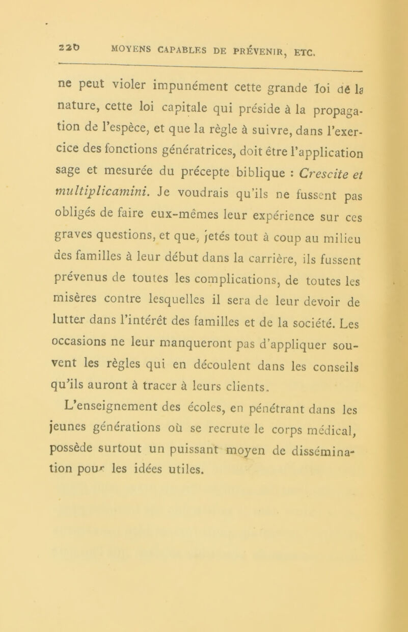 220 ne peut violer impunément cette grande loi dê lg nature, cette loi capitale qui préside à la propaga- tion de l’espèce, et que la règle à suivre, dans l’exer- cice des fonctions génératrices, doit être l’application sage et mesurée du précepte biblique : Crescite et multiplicamini. Je voudrais qu’ils ne fussent pas obligés de faire eux-mêmes leur expérience sur ces graves questions, et quev jetés tout à coup au milieu des familles à leur début dans la carrière, ils fussent prévenus de toutes les complications, de toutes les misères contre lesquelles il sera de leur devoir de lutter dans l’intérêt des familles et de la société. Les occasions ne leur manqueront pas d’appliquer sou- vent les règles qui en découlent dans les conseils qu’ils auront à tracer à leurs clients. L’enseignement des écoles, en pénétrant dans les jeunes générations où se recrute le corps médical, possède surtout un puissant moyen de dissémina- tion pou' les idées utiles.