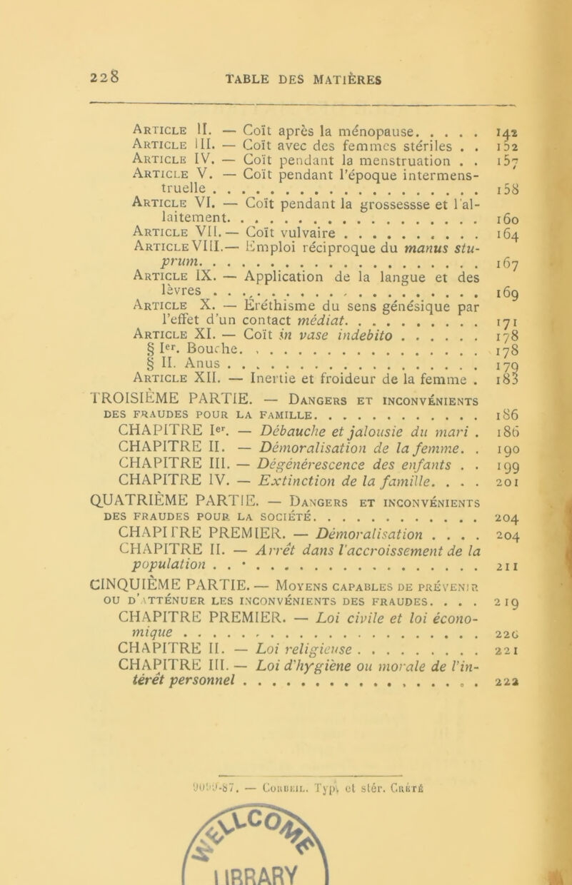 Article II. — Coït après la ménopause Article III. — Coït avec des femmes stériles . . Article IV. — Coït pendant la menstruation . . Article V. — Coït pendant l’époque intermens- truelle Article VI. — Coït pendant la grossessse et l'al- laitement Article VII.— Coït vulvaire . . . Article VIII.— Emploi réciproque du manus stu- prum Article IX. — Application de la langue et des lèvres . . . Article X. — Eréthisme du sens génésique par l’effet d’un contact médiat Article XI. — Coït in vase indebito § Ier. Bouche. § II. Anus Article XII. — Inertie et froideur de la femme . 1 ROISIEME PARTIE. — Dangers et inconvénients DES FRAUDES POUR LA FAMILLE CHAPITRE Ier. — Débauche et jalousie du mari . CHAPITRE II. — Démoralisation de la femme. . CHAPITRE III. — Dégénérescence des enfants . . CHAPITRE IV. — Extinction de la famille. . . . QUATRIÈME PARTIE. — Dangers et inconvénients DES FRAUDES POUR LA SOCIETE CHAPITRE PREMIER. — Démoralisation . . . . CHAPITRE II. — Arrêt dans l'accroissement de la population . . • CINQUIÈME PARTIE. — Moyens capables de prévenir OU d’atténuer LES INCONVÉNIENTS DES FRAUDES. . . . CHAPITRE PREMIER. — Loi civile et loi écono- mique CHAPITRE II. — Loi religieuse CHAPITRE III. — Loi d'hygiène ou morale de l’in- térêt personnel ...... 142 1 52 ibn 158 160 164 167 169 171 178 178 170 18B 186 186 100 199 201 204 204 211 2 19 22G 22 1 2 22 yüt'U-87. — CouiiiüL. Typ, et slér. Crkté