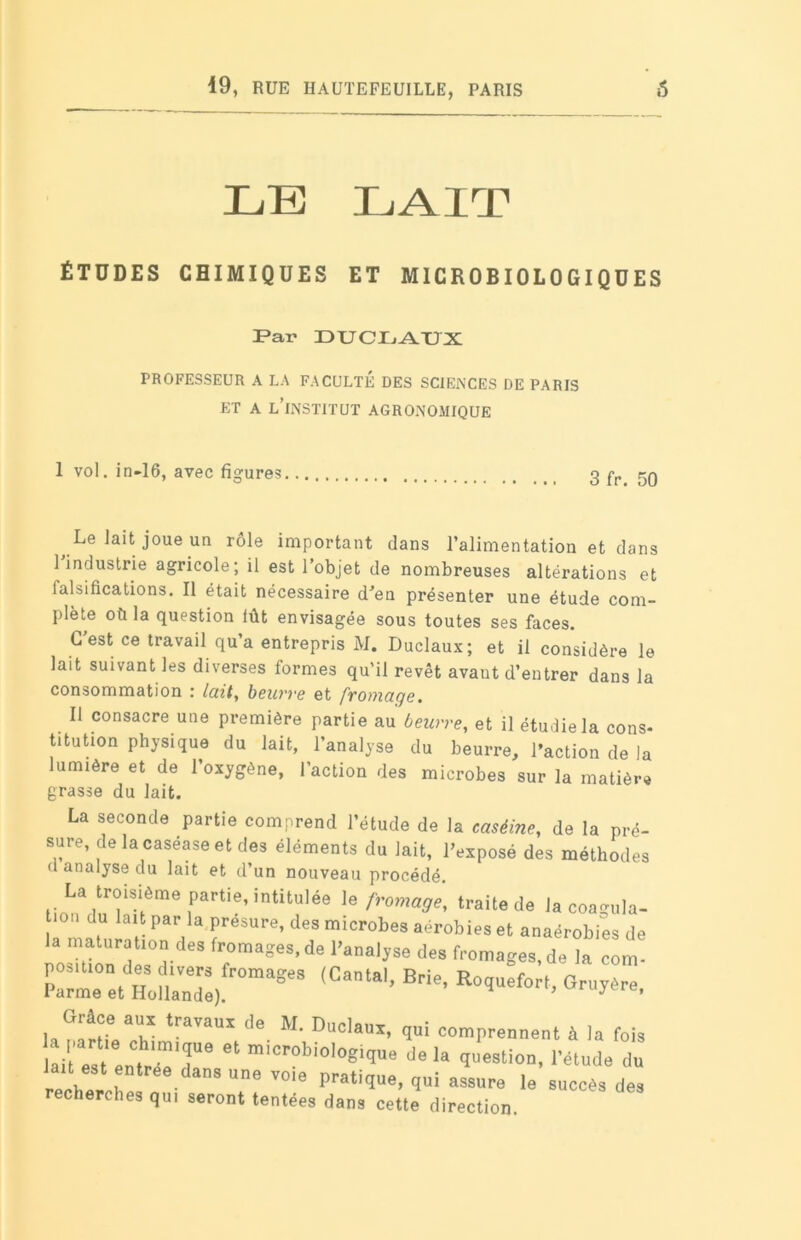LE LAIT ÉTUDES CHIMIQUES ET MICROBIOLOGIQUES Far DU CD AUX PROFESSEUR A LA FACULTÉ DES SCIENCES DE PARIS ET A L’iNSTITUT AGRONOMIQUE 1 vol. in-16, avec figures 3 fr. 50 Le lait joue un rôle important dans l’alimentation et dans 1 industrie agricole; il est l’objet de nombreuses altérations et falsifications. Il était nécessaire d'en présenter une étude com- plète où la question lût envisagée sous toutes ses faces. G est ce travail qu’a entrepris M. Duclaux; et il considère le lait suivant les diverses formes qu’il revêt avant d’entrer dans la consommation : luit, beurre et frotnuge. Il consacre une première partie au beurre, et il étudie la cons- titution physique du lait, l’analyse du beurre, l’action de la lumière et de l’oxygène, l’action des microbes sur la matière grasse du lait. La seconde partie comprend l'étude de la caséine, de la pré- sure, de lacaséase et des éléments du lait, l’exposé des méthodes d analyse du lait et d’un nouveau procédé. La troisième partie, intitulée le fromage, traite de la coasula- | llu lalt Par la P^ure, des microbes aérobies et anaérobies de la maturation des fromages.de l’analjse des fromages,de la corn- zn:lsJzTm*e°s ,Catai’B- Grâce aux travaux de M rinr»iQ„^ . a,. . ae duclaux, qui comprennent à la fois lait est entrïïT6 “ m,Crobiolo6i'I“8 <>« I« question, l’étude du , ® tree,das une V0I'= pratique, qui assure le succès des cherches qui seront tentées dans cette direction.