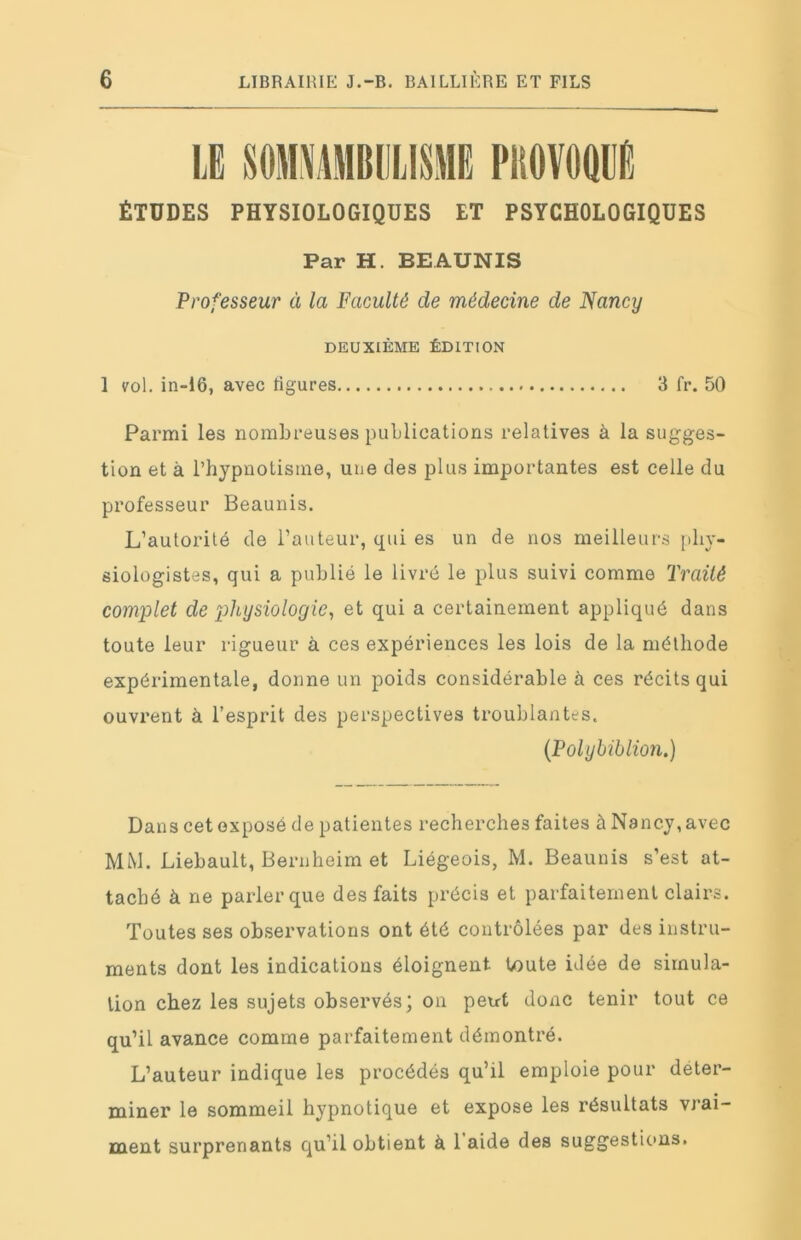 LE SOMNAMBULISME PROVOQUÉ ÉTUDES PHYSIOLOGIQUES ET PSYCHOLOGIQUES Par H. BEAUNIS Professeur à la Faculté de médecine de Nancy DEUXIÈME ÉDITION 1 vol. in-16, avec ligures 3 fr. 50 Parmi les nombreuses publications relatives à la sugges- tion et à 1’hypnotisine, une des plus importantes est celle du professeur Beaunis. L’autorité de l’auteur, qui es un de nos meilleurs phy- siologistes, qui a publié le livré le plus suivi comme Traité complet de pJujsiologie, et qui a certainement appliqué dans toute leur rigueur à ces expériences les lois de la méthode expérimentale, donne un poids considérable à ces récits qui ouvrent à l’esprit des perspectives troublantes. (Polybiblion.) Dans cet exposé de patientes recherches faites à Nancy, avec MM. Liébault, Bernheim et Liégeois, M. Beaunis s’est at- taché à ne parler que des faits précis et parfaitement clairs. Toutes ses observations ont été contrôlées par des instru- ments dont les indications éloignent, toute idée de simula- tion chez les sujets observés; on peut donc tenir tout ce qu’il avance comme parfaitement démontré. L’auteur indique les procédés qu’il emploie pour déter- miner le sommeil hypnotique et expose les résultats vrai- ment surprenants qu’il obtient à 1 aide des suggestions.
