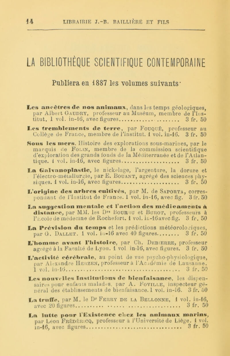 LA BIBLIOTHÈQUE SCIENTIFIQUE CONTEMPORAINE Publiera en 1887 les volumes suivants- Les ancêtres de nos animant, dans les temps géologiques, par Albert Gaudry, professeur au Muséum, membre de l’Ins- titut. 1 vol. in-16, avec figures 3 fr. 50 Les tremblements de terre, par Fouqué, professeur au Collège de France, membre de l’institut. 1 vol. in-16. 3 fr. 50 Sons les mers. Histoire des explorations sous-marines, par le marquis de Foi.in, membre de la commission scientifique d’exploration des grands fonds de la Méditerranée et de l’Atlan- tique. 1 vol. in-16, avec figures 3 fr. 50 La Galvanoplastie, le nickelage, l’argenture, la dorure et l’électro-métallurgie, par E. Bouant, agrégé des sciences phy- siques. 1 vol. in-16, avec figures 3 fr. 50 L'origine des arbres cultivés, par M. de Saporta, corres- pondant de l’Institut de France. 1 vol. in-16, avec fig. 3 fr. 50 La suggestion mentale et l’action fies médicaments a distance, par MM. les D” Bouriu et Burot, professeurs à 1’r.cole de médecine de Rochefort. 1 vol. in-16avec fig. 3 fr. 50 La Prévision du temps et les prédictions météorologiques, par G. Dallet. 1 vol. in-16 avec 40 figures 3 fr. 50 L'bommc avant l’Iiistoire, par Ch. Debierre, professeur agrégé à la Faculté de Lyon. 1 vol in-16, avec figures. 3 fr. 50 L’activité cérébrale, au point de vue psycho-physiologique, par Alexandre Heuzen, professeur à l’Acidémie de Lausanne. 1 vol. in-16 3 fr. 50 Les nouvelles Institutions de bienfaisance, les dispen- saires pour enfants malades, par A. Foville, inspecteur gé- néral des établissements de bienfaisance. 1 vol. in-16. 3 fr. 50 La truffe, par M. le Dr Ferry de la Bellonne, 1 vol. in-16, avec 20 figures 3 fr. 50 La lutte pour l’Lxistence chez les animaux marins, par Leon FrédéricQ, professeur à l’Université de Liège. 1 vol. in-16, avec figures 3 fr. 50