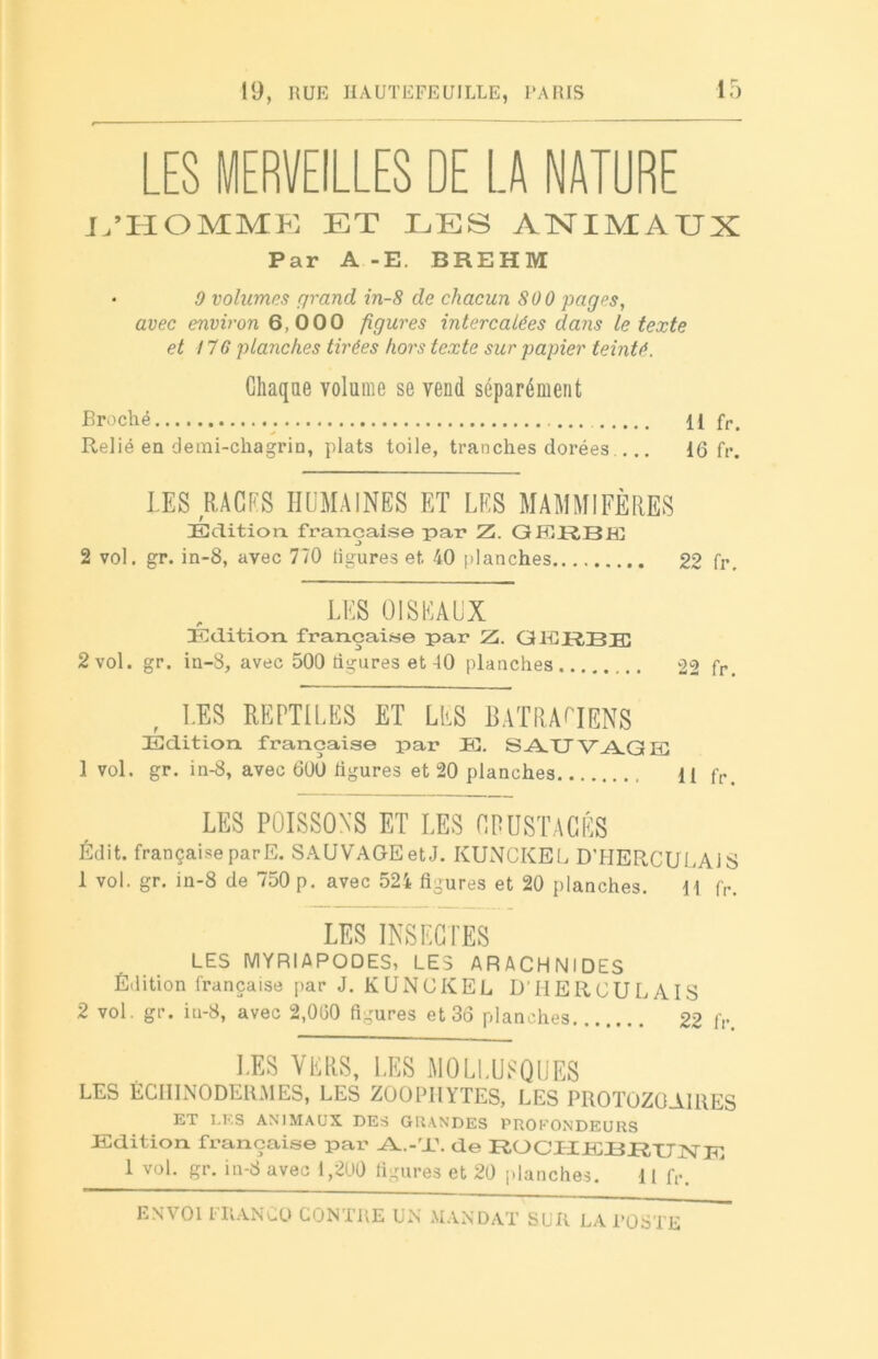 LES MERVEILLES DE LA NATURE L’HOMME ET LES ANIMAUX Par A -E. BREHM • 9 volumes grand in-8 de chacun 800 pages, avec environ 6,000 figures intercalées dans le texte et il G plaîiches tirées hors texte sur papier teinté. Chaque volume se vend séparément Broché ... Il fr. Relié en demi-chagrin, plats toile, tranches dorées.... 16 fr. LES RAGES HUMAINES ET LES MAMMIFÈRES Edition, française par Z. GERBE 2 vol. gr. in-8, avec 770 ligures et 40 planches 22 fr. LES OISEAUX Edition française par Z. GERBE 2 vol. gr. in-8, avec 500 figures et 40 planches 22 fr. LES REPTILES ET LUS BATRACIENS Edition française par E. SAUVAGE 1 vol. gr. in-8, avec 600 ligures et 20 planches U fr LES POISSONS ET LES GPUSTACÉS Édit, française parE. SAUVAGE et J. KUNCKEL D’HERCULAJS 1 vol. gr. in-8 de 750 p. avec 52i figures et 20 planches. 1! fr. LES INSECTES LES MYRIAPODES, LES ARACHNIDES Édition française par J. KUNCKEL D'HERCULAIS 2 vol. gr. in-8, avec 2,060 figures et 36 planches 22 fr LES VERS, LES MOLLUSQUES LES ÉCHINODERMES, LES ZOOPIIYTES, LES PROTOZOAIRES ET LES ANIMAUX DES GRANDES PROFONDEURS Edition française par Al.-'U. de RO Cil IL XI JR, TJ INT E 1 vol. gr. in-8 avec 1,200 figures et 20 planches. 11 fr. ENVOI FRANCO CONTRE UN MANDAT SUR LA l’ÜSTE