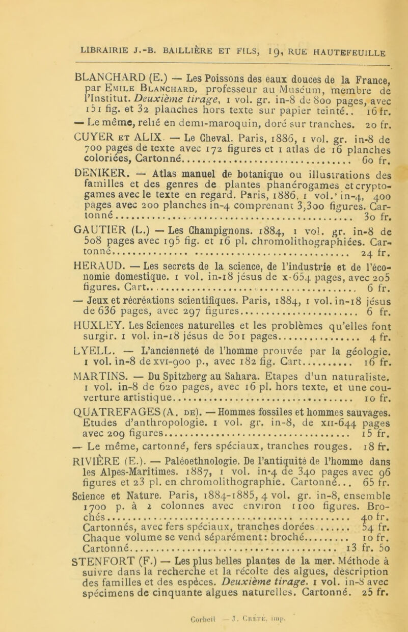 LIBRAIRIE J.-B. BAILLIÈRE ET FILS, IC), RUE HAUTEFEUILLE BLANCHARD (E.) — Les Poissons des eaux douces de la France, par Emile Blanchard, professeur au Muséum, membre de l’Institut. Deuxième tirage, i vol. gr. in-8 de 800 pages, avec i3t fig. et 32 planches hors texte sur papier teinté.. 16 fr. — Le même, relié en demi-maroquin, doré sur tranches. 20 fr. CUYER et ALIX — Le Cheval. Paris, 1886, x vol. gr. in-8 de 700 pages de texte avec 172 figures et 1 atlas de 16 planches coloriées, Cartonné Go fr. DENIKER. — Atlas manuel de botanique ou illustrations des familles et des genres de plantes phanérogames et crypto- games avec le texte en regard. Paris, 1886, 1 vol.» in-4, 400 pages avec 200 planches in-4 comprenant 3,3oo figures. Car- tonné 3o fr. GAUTIER (L.) — Les Champignons. 1884, 1 vol. gr. in-8 de 5o8 pages avec 1 g5 fig. et 16 pl. chromolithographiées. Car- tonné 24 fr. HERAUD. — Les secrets de la science, de l’industrie et de l’éco- nomie domestique. 1 vol. in-18 jésus de x-65q pages, avec 2o5 figures. Cart.. 6 fr. — Jeux et récréations scientifiques. Paris, 1884, 1 vol. in-18 jésus de 636 pages, avec 297 figures 6 fr. HUXLEY. Les Sciences naturelles et les problèmes qu’elles font surgir, i vol. in-i8 jésus de 5oi pages 4 fr. LYELL. — L’ancienneté de l’homme prouvée par la géologie, i vol. in-8 dexvi-900 p., avec 182 fig. Cart 16 fr. MARTINS. — Du Spitzberg au Sahara. Etapes d’un naturaliste. 1 vol. in-8 de 620 pages, avec 16 pl. hors texte, et une cou- verture artistique 10 fr. QUATREFAGES (A. de). —Hommes fossiles et hommes sauvages. Etudes d’anthropologie. 1 vol. gr. in-8, de xu-644 pages avec 209 figures i5 fr. — Le même, cartonné, fers spéciaux, tranches rouges. 18 fr. RIVIÈRE (E.). — Paléoethnologie. De l’antiquité de l’homme dans les Alpes-Maritimes. 1887, 1 vol. in-q de 3qo pages avec 96 figures et 23 pl. en chromolithographie. Cartonne... 65 fr. Science et Nature. Paris, 1884-1885, 4 vol. gr. in-8, ensemble 1700 p. à 2 colonnes avec environ 1100 figures. Bro- chés 40 fr. Cartonnés, avec fers spéciaux, tranches dorées. 04 fr. Chaque volume se vend séparément: broché 10 fr. Cartonné i3 fr. 5o STENFORT (F.) — Les plus belles plantes de la mer. Méthode à suivre dans la recherche et la récolte des algues, description des familles et des espèces. Deuxième tirage. 1 vol. in-8 avec spécimens de cinquante algues naturelles. Cartonné. 25 fr. Corbeil J. Liti;rn. iiiip.