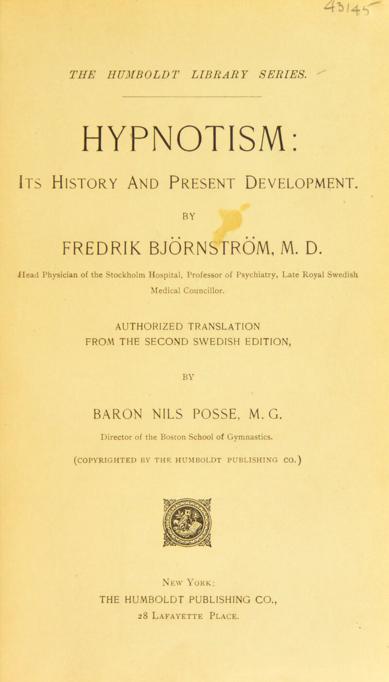 THE HUMBOLDT LIBRARY SERIES. 4*! 4 HYPNOTISM: Its History And Present Development. BY FREDRIK BJORNS FROM, M. D. Head Physician of the Stockholm Hospital, Professor of Psychiatry, Late Royal Swedish Medical Councillor. AUTHORIZED TRANSLATION FROM THE SECOND SWEDISH EDITION, BY BARON NILS POSSE, M. G. Director of the Boston School of Gymnastics. (COPYRIGHTED BY THE HUMBOLDT PUBLISHING CO.) New York.: THE HUMBOLDT PUBLISHING CO., 28 Lafayette Place.