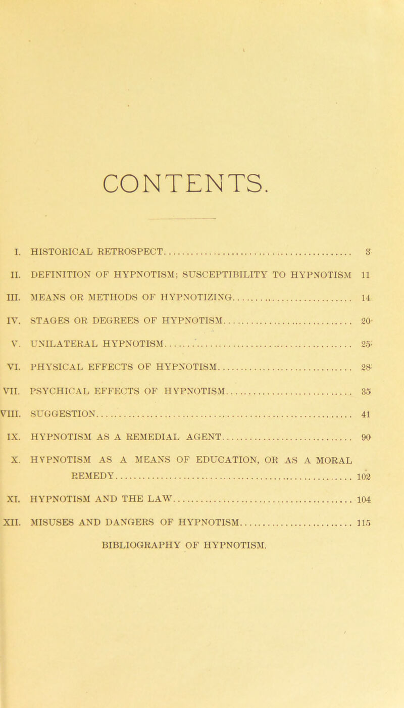 CONTENTS I. HISTORICAL RETROSPECT 3 II. DEFINITION OF HYPNOTISM; SUSCEPTIBILITY TO HYPNOTISM 11 III. MEANS OR METHODS OF HYPNOTIZING 14 IV. STAGES OR DEGREES OF HYPNOTISM 20 V. UNILATERAL HYPNOTISM 25- VI. PHYSICAL EFFECTS OF HYPNOTISM 2» VII. PSYCHICAL EFFECTS OF HYPNOTISM 35 VIII. SUGGESTION 41 IX. HYPNOTISM AS A REMEDIAL AGENT 90 X. HYPNOTISM AS A MEANS OF EDUCATION, OR AS A MORAL REMEDY 102 XI. HYPNOTISM AND THE LAW 104 XII. MISUSES AND DANGERS OF HYPNOTISM 115 BIBLIOGRAPHY OF HYPNOTISM.