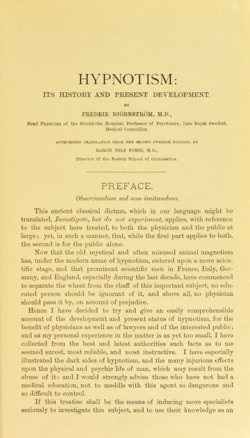 HYPNOTISM: ITS HISTORY AND PRESENT DEVELOPMENT. BT FREDRIK BJORNSTROM, M.D., Head Physician of the Stockholm Hospital, Professor of Psychiatry, Late Koyal Swedish Medical Councillor. AUTHORIZED TRANSLATION FROM THE SECOND SWEDISH EDITION, BY BARON NILS POSSE, M.G., Director of the Boston School of Gymnastics. PREFACE. Observandum sed non imitandum. This ancient classical dictum, which in our language might be translated, Investigate, but do not experiment, applies, with reference to the subject here treated, to both the physician and the public at large; yet, in such a manner, that, while the first part applies to both, the second is for the public alone. Now that the old mystical and often misused animal magnetism has, under the modern name of hypnotism, entered upon a more scien- tific stage, and that prominent scientific men in France, Italy, Ger- many, and England, especially during the last decade, have commenced to separate the wheat from the chaff of this important subject, no edu- cated person should be ignorant of it, and above all, no physician should pass it by, on account of prejudice. Hence I have decided to try and give an easily comprehensible account of the development and present status of hypnotism, for the benefit of physicians as well as of lawyers and of the interested public; and as my personal experience in the matter is as yet too small, I have collected from the best and latest authorities such facts as to me seemed surest, most reliable, and most instructive. I have especially illustrated the dark sides of hypnotism, and the many injurious effects upon the physical and psychic life of man, which may result from the abuse of it: and I would strongly advise those who have not had a medical education, not to meddle with this agent so dangerous and so difficult to control. If this treatise shall be the means of inducing more specialists seriously to investigate this subject, and to use their knowledge as an