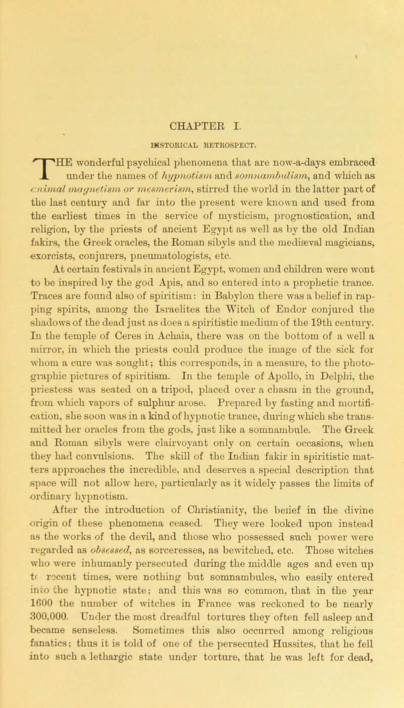 HISTORICAL RETROSPECT. HE wonderful psychical phenomena that are now-a-days embraced under the names of hypnotism and somnambulism, and which as ■cnimal magnetism or mesmerism, stirred the world in the latter part of the last century and far into the present were known and used from the earliest times in the service of mysticism, prognostication, and religion, by the priests of ancient Egypt as well as by the old Indian fakirs, the Greek oracles, the Roman sibyls and the mediaeval magicians, exorcists, conjurers, pneumatologists, etc. At certain festivals in ancient Egypt, women and children were wont to be inspired by the god Apis, and so entered into a prophetic trance. Traces are found also of spiritism: in Babylon there was a belief in rap- ping spirits, among the Israelites the Witch of Endor conjured the shadows of the dead just as does a spiritistic medium of the 19th century. In the temple of Ceres in Acliaia, there was on the bottom of a well a mirror, in which the priests could produce the image of the sick for whom a cure was sought; this corresponds, in a measure, to the photo- graphic pictures of spiritism. In the temple of Apollo, in Delphi, the priestess was seated on a tripod, placed over a chasm in the ground, from which vapors of sulphur arose. Prepared by fasting and mortifi- cation, she soon was in a kind of hypnotic trance, during which she trans- mitted her oracles from the gods, just like a somnambule. The Greek and Roman sibyls were clairvoyant only on certain occasions, when they had convulsions. The skill of the Indian fakir in spiritistic mat- ters approaches the incredible, and deserves a special description that space will not allow here, particularly as it widely passes the limits of ordinary hypnotism. After the introduction of Christianity, the belief in the divine origin of these phenomena ceased. They were looked upon instead as the works of the devil, and those who possessed such power were regarded as obsessed, as sorceresses, as bewitched, etc. Those witches who were inhumanly persecuted during the middle ages and even up tr recent times, were nothing but somnambules, who easily entered into the hypnotic state; and this -was so common, that in the year 1600 the number of witches in France was reckoned to be nearly 300,000. Under the most dreadful tortures they often fell asleep and became senseless. Sometimes this also occurred among religious fanatics; thus it is told of one of the persecuted Hussites, that he fell into such a lethargic state under torture, that he was left for dead,